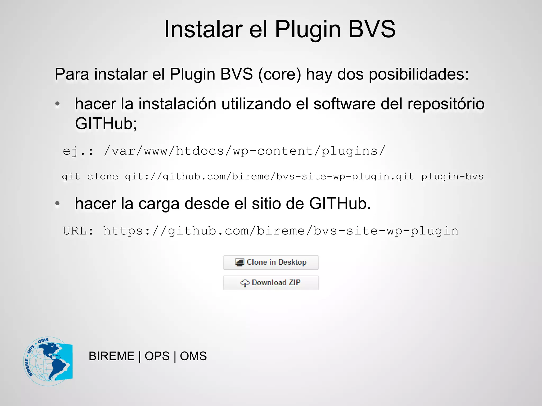BIREME | OPS | OMS
Para instalar el Plugin BVS (core) hay dos posibilidades:
• hacer la instalación utilizando el software del repositório
GITHub;
ej.: /var/www/htdocs/wp-content/plugins/
git clone git://github.com/bireme/bvs-site-wp-plugin.git plugin-bvs
• hacer la carga desde el sitio de GITHub.
URL: https://github.com/bireme/bvs-site-wp-plugin
Instalar el Plugin BVS
 