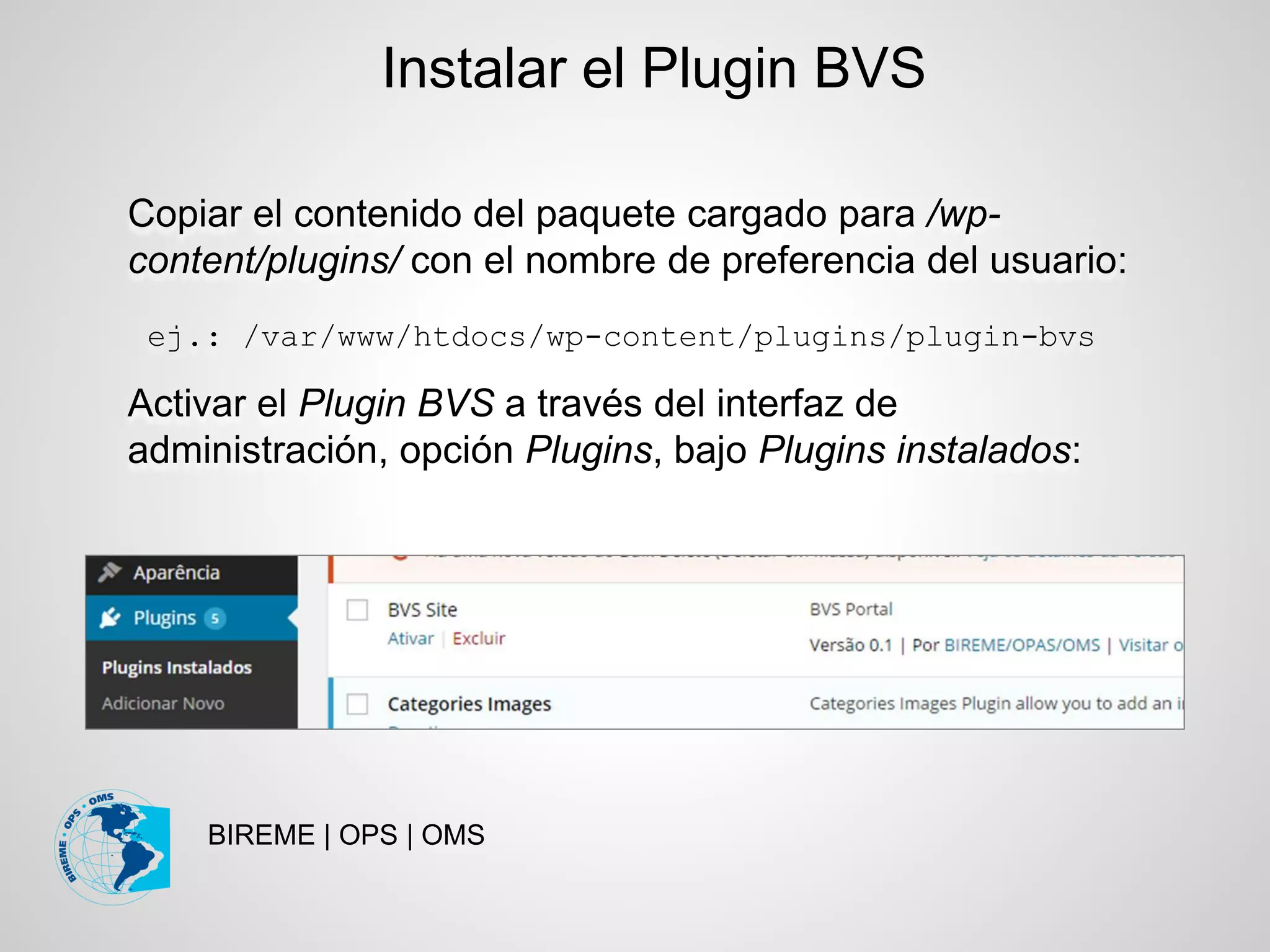BIREME | OPS | OMS
Copiar el contenido del paquete cargado para /wp-
content/plugins/ con el nombre de preferencia del usuario:
ej.: /var/www/htdocs/wp-content/plugins/plugin-bvs
Activar el Plugin BVS a través del interfaz de
administración, opción Plugins, bajo Plugins instalados:
Instalar el Plugin BVS
 