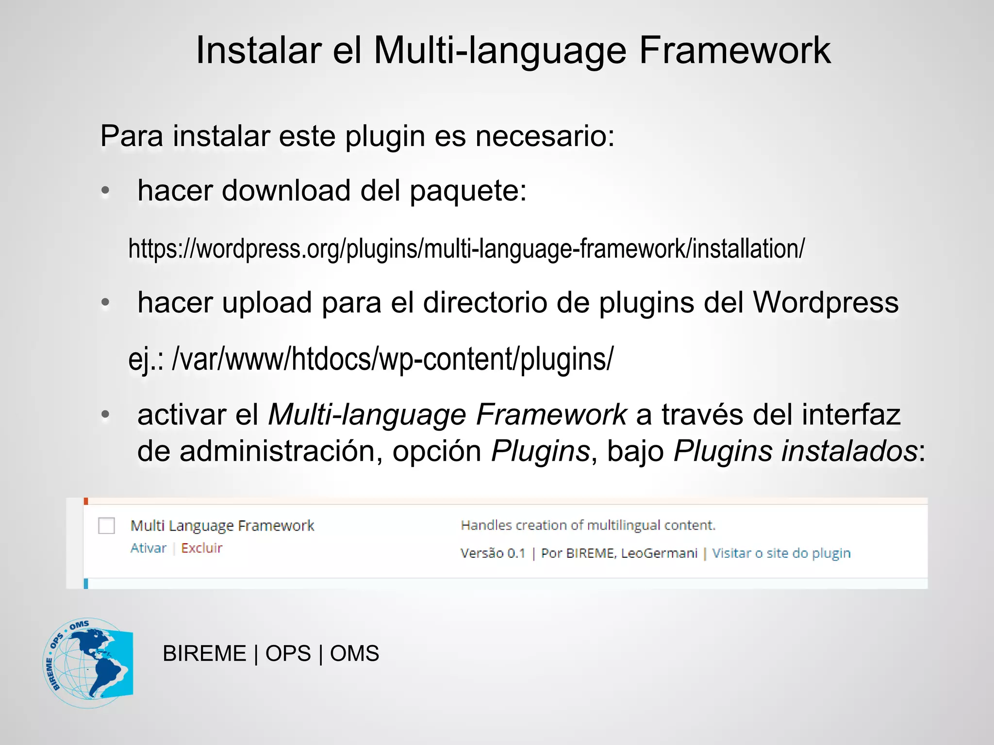 BIREME | OPS | OMS
Para instalar este plugin es necesario:
• hacer download del paquete:
https://wordpress.org/plugins/multi-language-framework/installation/
• hacer upload para el directorio de plugins del Wordpress
ej.: /var/www/htdocs/wp-content/plugins/
• activar el Multi-language Framework a través del interfaz
de administración, opción Plugins, bajo Plugins instalados:
Instalar el Multi-language Framework
 