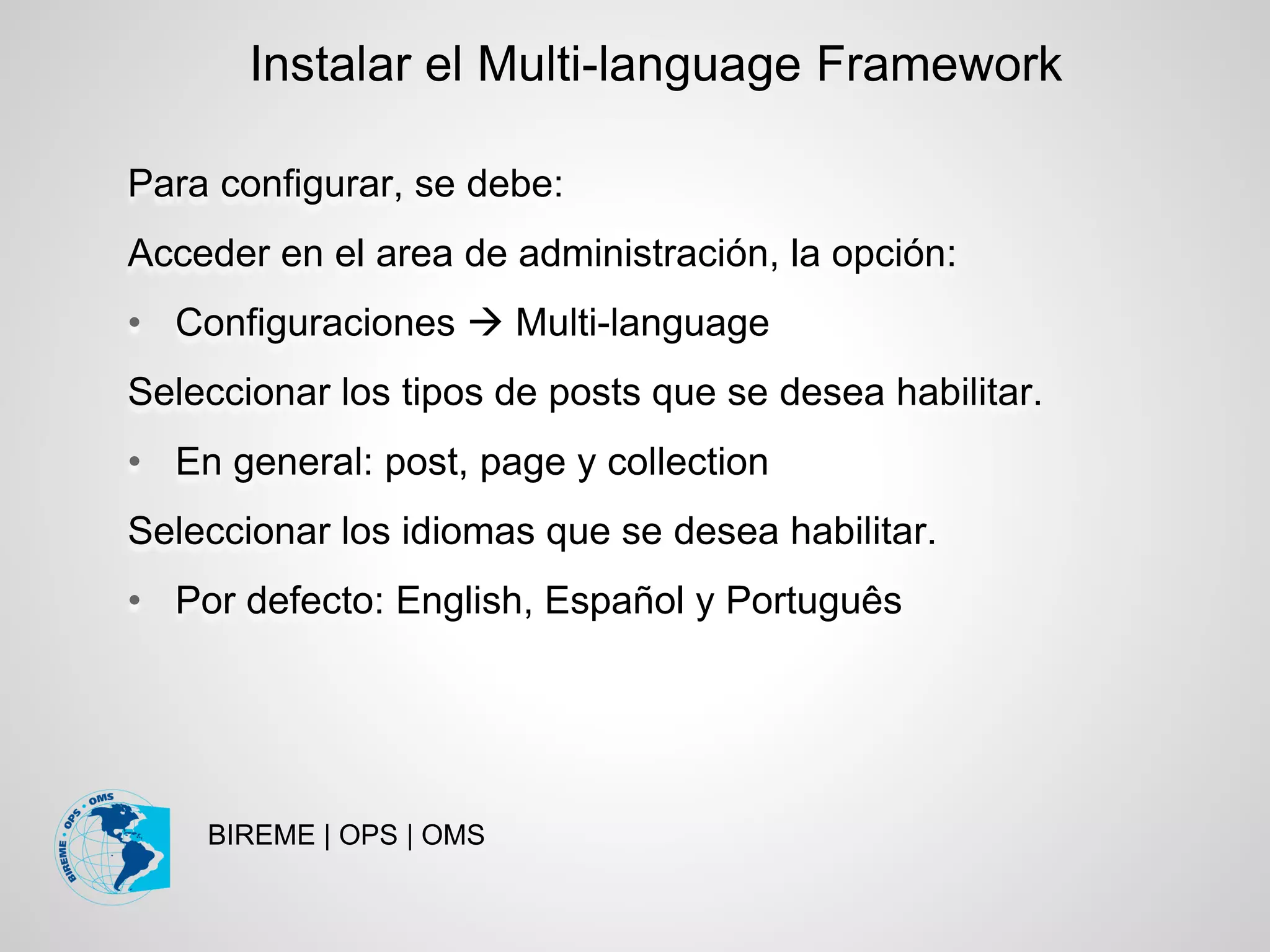 BIREME | OPS | OMS
Para configurar, se debe:
Acceder en el area de administración, la opción:
• Configuraciones  Multi-language
Seleccionar los tipos de posts que se desea habilitar.
• En general: post, page y collection
Seleccionar los idiomas que se desea habilitar.
• Por defecto: English, Español y Português
Instalar el Multi-language Framework
 