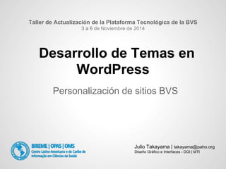 Desarrollo de Temas en
WordPress
Personalización de sitios BVS
Taller de Actualización de la Plataforma Tecnológica de la BVS
3 a 6 de Noviembre de 2014
Julio Takayama | takayama@paho.org
Diseño Gráfico e Interfaces - DGI | MTI
 