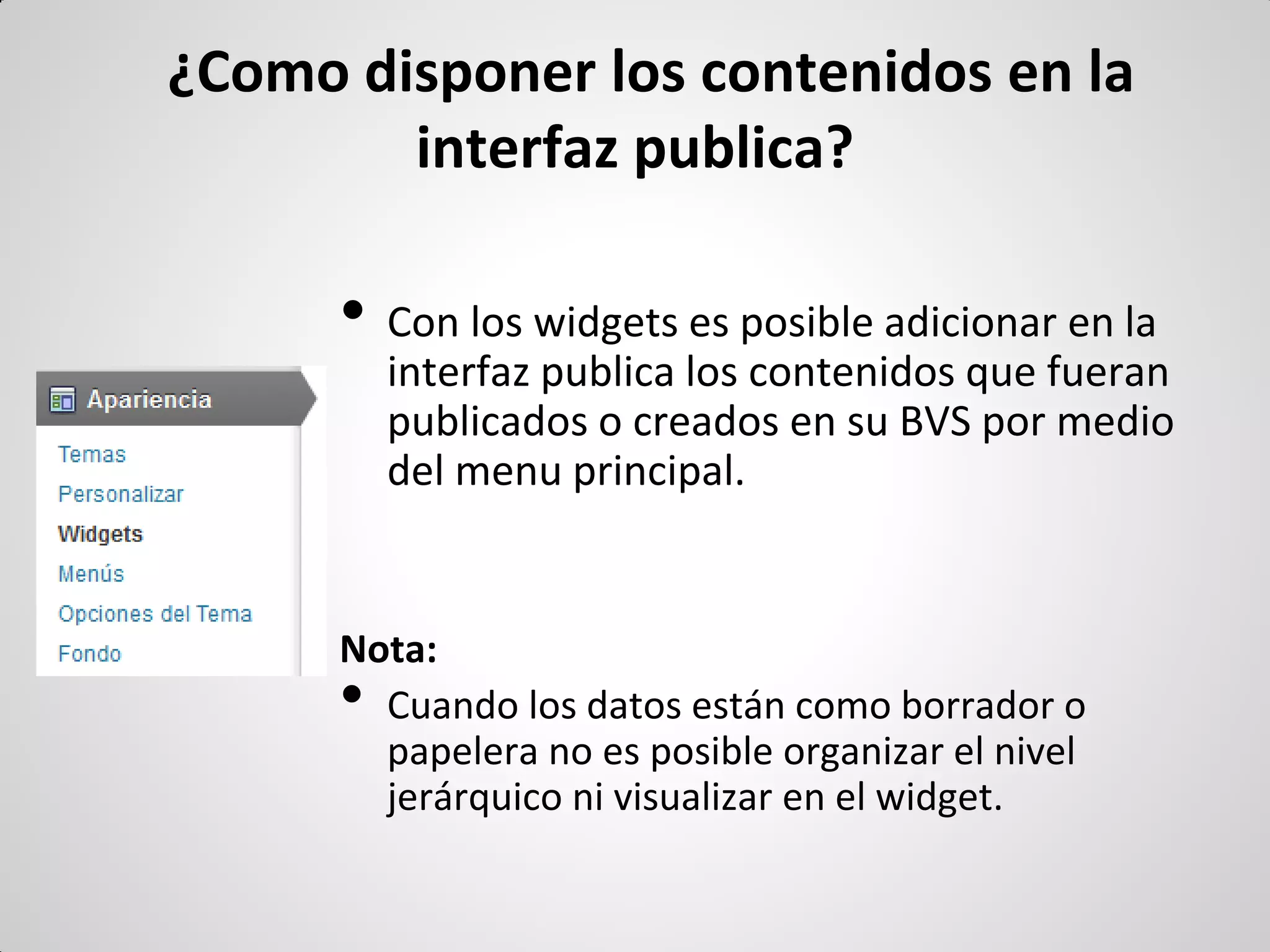 ¿Como disponer los contenidos en la interfaz publica? 
•Con los widgets es posible adicionar en la interfaz publica los contenidos que fueran publicados o creados en su BVS por medio del menu principal. 
Nota: 
•Cuando los datos están como borrador o papelera no es posible organizar el nivel jerárquico ni visualizar en el widget.  