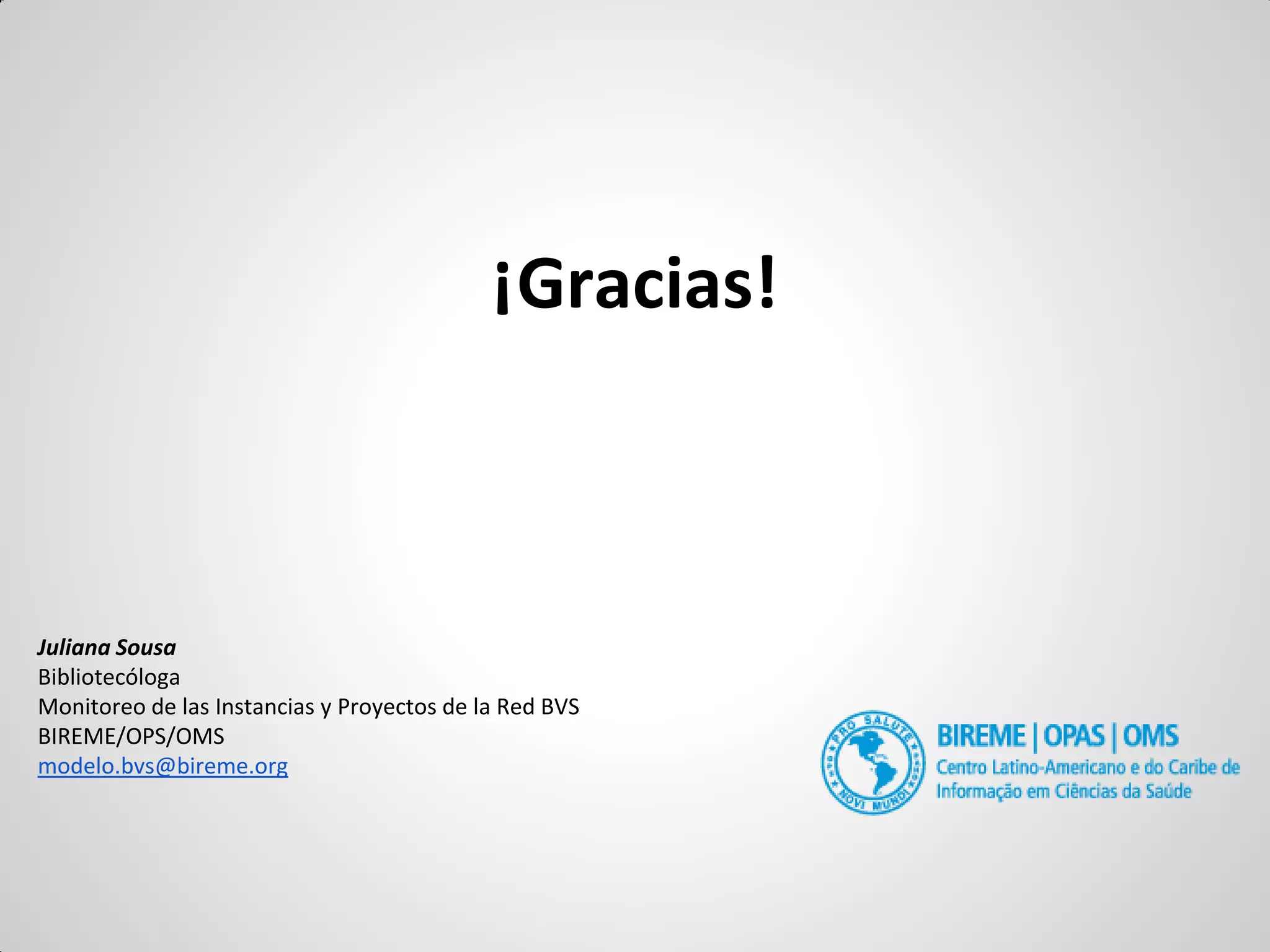 ¡Gracias! 
Juliana Sousa 
Bibliotecóloga 
Monitoreo de las Instancias y Proyectos de la Red BVS 
BIREME/OPS/OMS 
modelo.bvs@bireme.org 