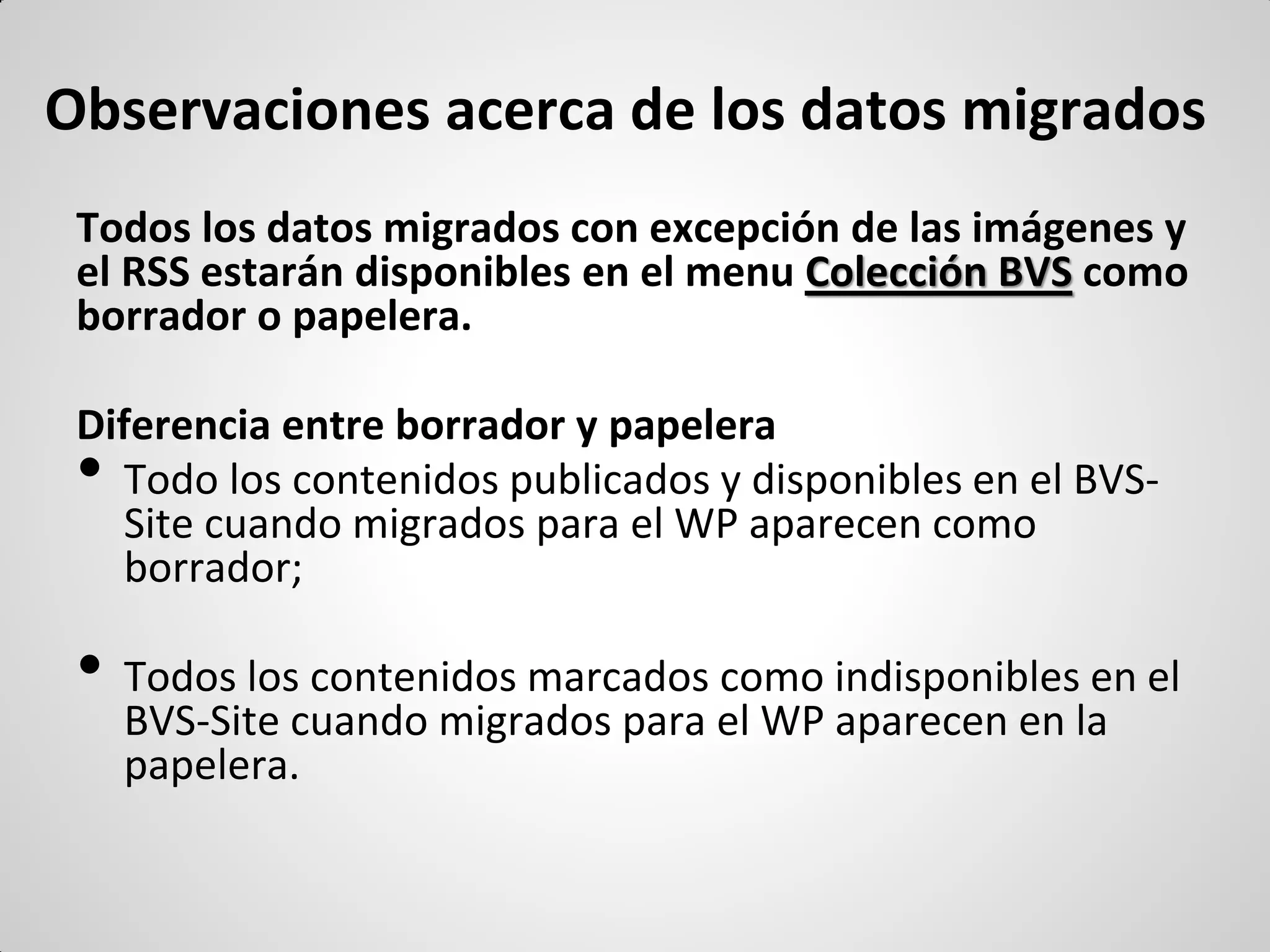 Observaciones acerca de los datos migrados 
Todos los datos migrados con excepción de las imágenes y el RSS estarán disponibles en el menu Colección BVS como borrador o papelera. 
Diferencia entre borrador y papelera 
•Todo los contenidos publicados y disponibles en el BVS- Site cuando migrados para el WP aparecen como borrador; 
•Todos los contenidos marcados como indisponibles en el BVS-Site cuando migrados para el WP aparecen en la papelera. 
 