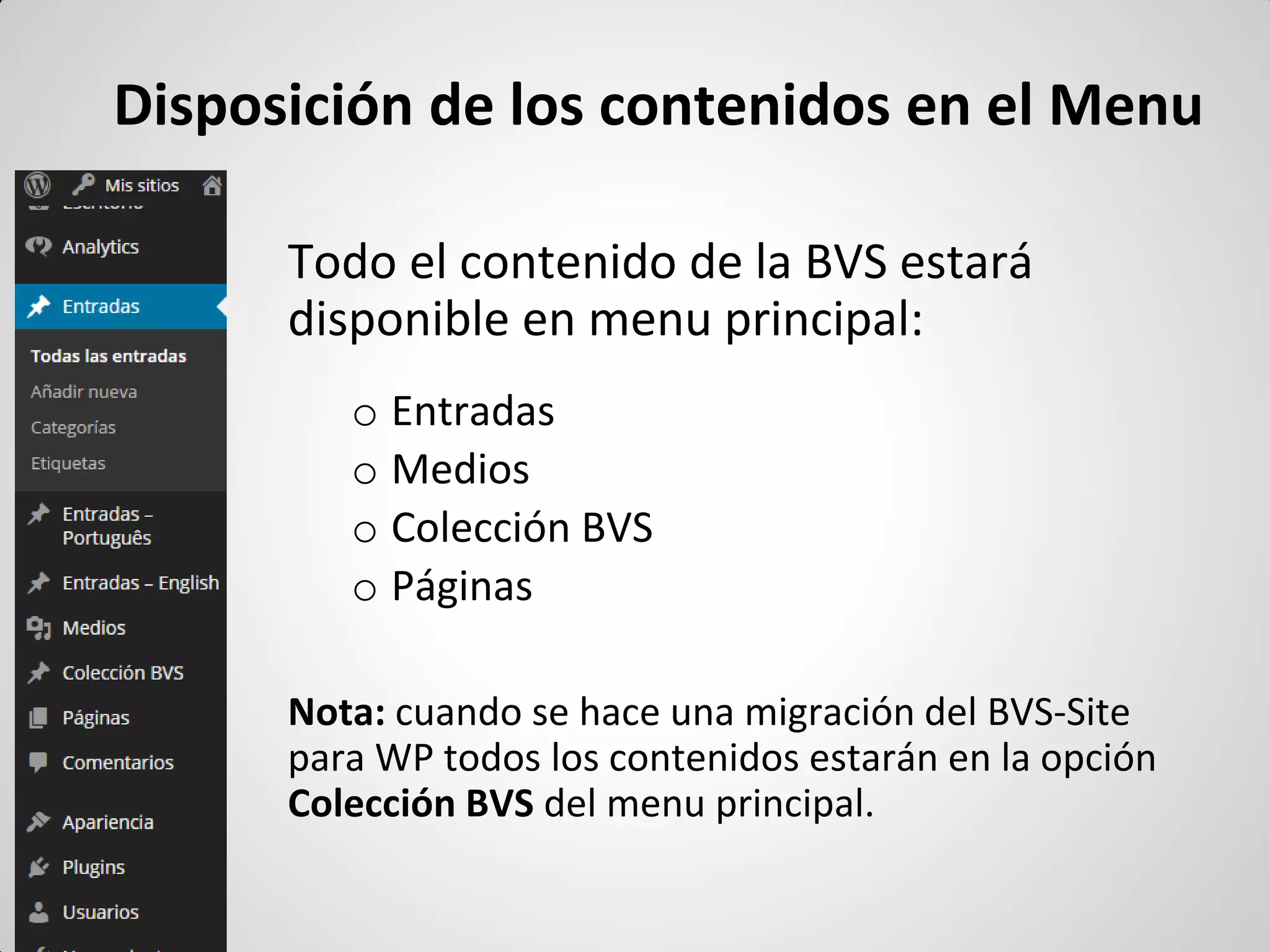 Disposición de los contenidos en el Menu 
Todo el contenido de la BVS estará disponible en menu principal: 
oEntradas 
oMedios 
oColección BVS 
oPáginas 
Nota: cuando se hace una migración del BVS-Site para WP todos los contenidos estarán en la opción Colección BVS del menu principal.  