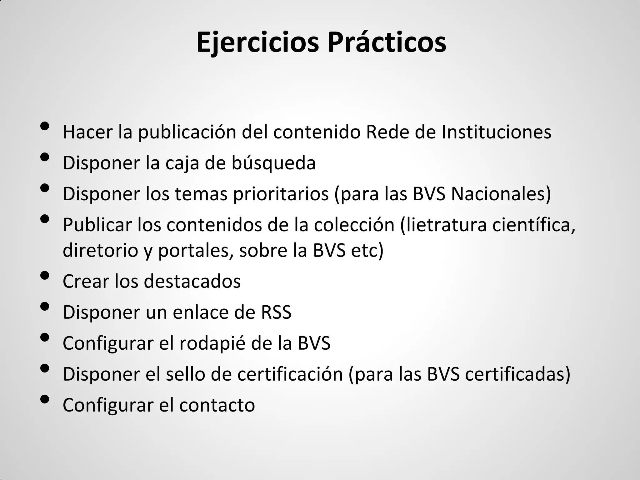 Ejercicios Prácticos 
•Hacer la publicación del contenido Rede de Instituciones 
•Disponer la caja de búsqueda 
•Disponer los temas prioritarios (para las BVS Nacionales) 
•Publicar los contenidos de la colección (lietratura científica, diretorio y portales, sobre la BVS etc) 
•Crear los destacados 
•Disponer un enlace de RSS 
•Configurar el rodapié de la BVS 
•Disponer el sello de certificación (para las BVS certificadas) 
•Configurar el contacto  