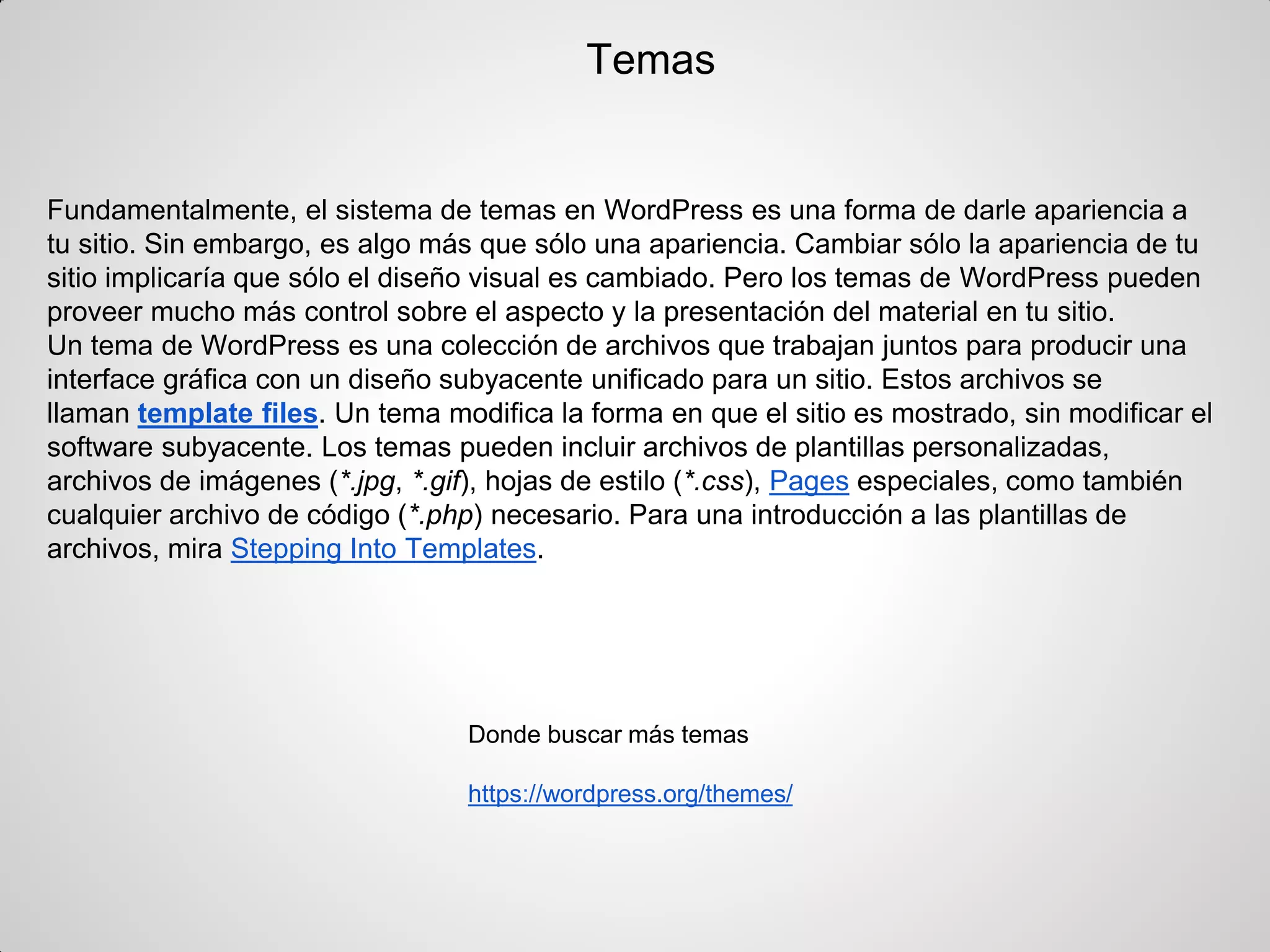 Temas 
Fundamentalmente, el sistema de temas en WordPress es una forma de darle apariencia a tu sitio. Sin embargo, es algo más que sólo una apariencia. Cambiar sólo la apariencia de tu sitio implicaría que sólo el diseño visual es cambiado. Pero los temas de WordPress pueden proveer mucho más control sobre el aspecto y la presentación del material en tu sitio. 
Un tema de WordPress es una colección de archivos que trabajan juntos para producir una interface gráfica con un diseño subyacente unificado para un sitio. Estos archivos se llaman template files. Un tema modifica la forma en que el sitio es mostrado, sin modificar el software subyacente. Los temas pueden incluir archivos de plantillas personalizadas, archivos de imágenes (*.jpg, *.gif), hojas de estilo (*.css), Pages especiales, como también cualquier archivo de código (*.php) necesario. Para una introducción a las plantillas de archivos, mira Stepping Into Templates. 
Donde buscar más temas 
https://wordpress.org/themes/ 
 