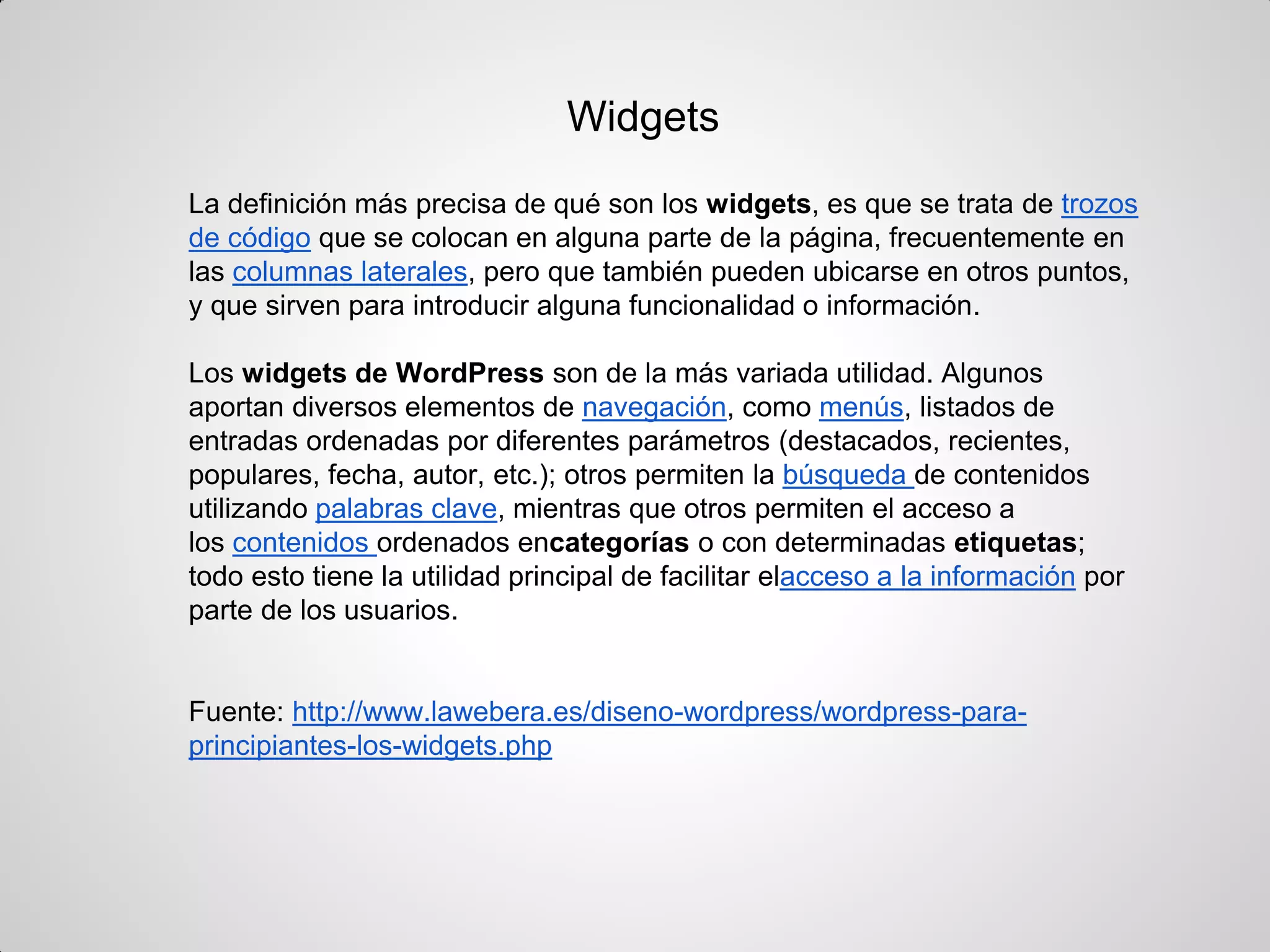 La definición más precisa de qué son los widgets, es que se trata de trozos de código que se colocan en alguna parte de la página, frecuentemente en las columnas laterales, pero que también pueden ubicarse en otros puntos, y que sirven para introducir alguna funcionalidad o información. 
Los widgets de WordPress son de la más variada utilidad. Algunos aportan diversos elementos de navegación, como menús, listados de entradas ordenadas por diferentes parámetros (destacados, recientes, populares, fecha, autor, etc.); otros permiten la búsqueda de contenidos utilizando palabras clave, mientras que otros permiten el acceso a los contenidos ordenados encategorías o con determinadas etiquetas; todo esto tiene la utilidad principal de facilitar elacceso a la información por parte de los usuarios. 
Fuente: http://www.lawebera.es/diseno-wordpress/wordpress-para- principiantes-los-widgets.php 
Widgets  