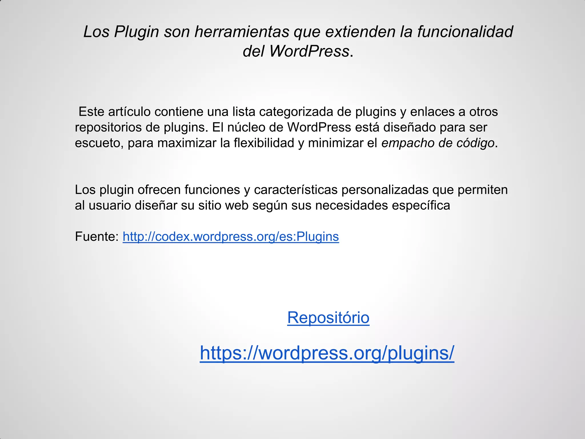 Los Plugin son herramientas que extienden la funcionalidad del WordPress. 
Este artículo contiene una lista categorizada de plugins y enlaces a otros repositorios de plugins. El núcleo de WordPress está diseñado para ser escueto, para maximizar la flexibilidad y minimizar el empacho de código. 
Los plugin ofrecen funciones y características personalizadas que permiten al usuario diseñar su sitio web según sus necesidades específica 
Fuente: http://codex.wordpress.org/es:Plugins 
Repositório 
https://wordpress.org/plugins/ 
 