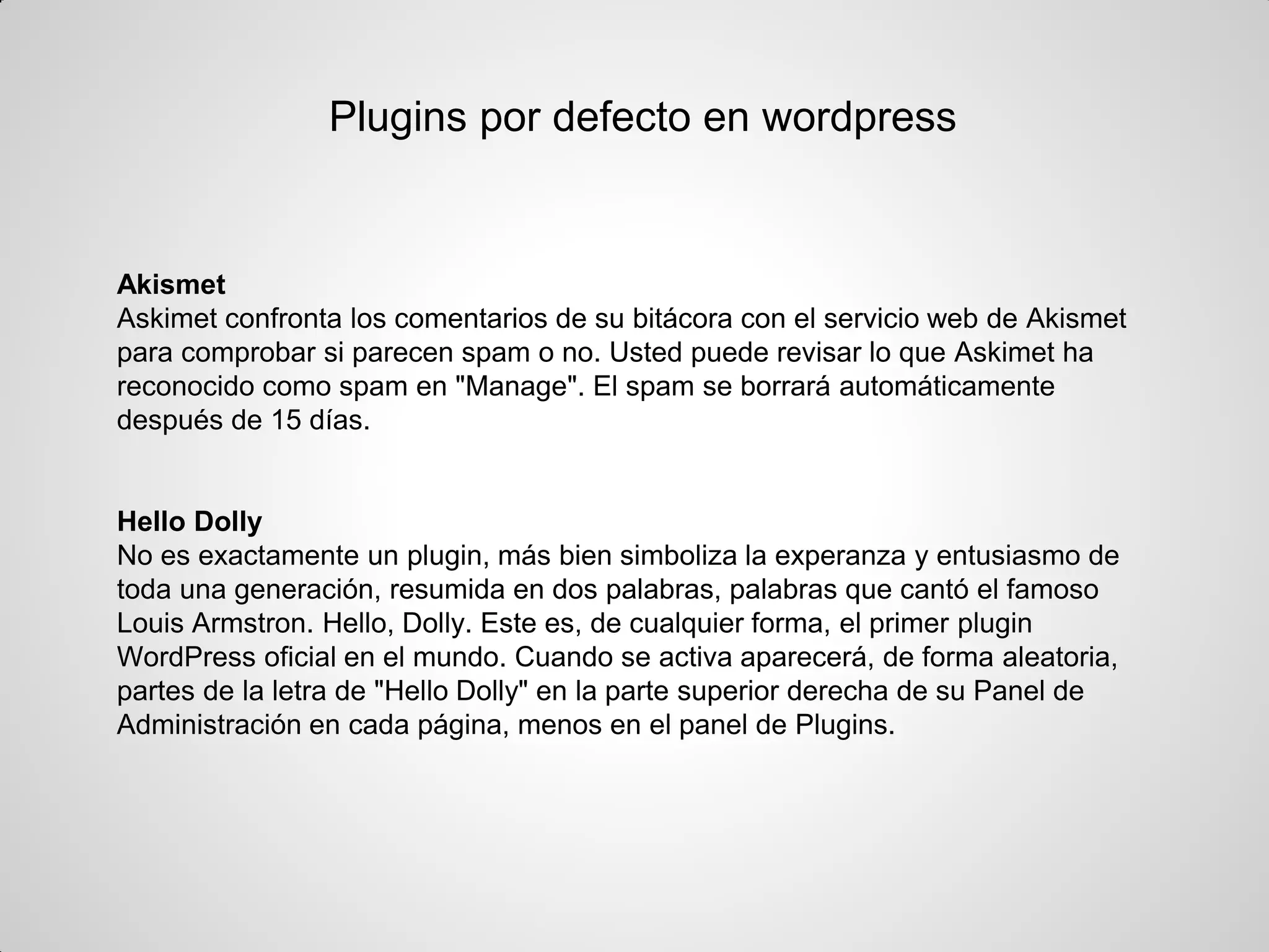 Plugins por defecto en wordpress 
Akismet 
Askimet confronta los comentarios de su bitácora con el servicio web de Akismet para comprobar si parecen spam o no. Usted puede revisar lo que Askimet ha reconocido como spam en "Manage". El spam se borrará automáticamente después de 15 días. 
Hello Dolly 
No es exactamente un plugin, más bien simboliza la experanza y entusiasmo de toda una generación, resumida en dos palabras, palabras que cantó el famoso Louis Armstron. Hello, Dolly. Este es, de cualquier forma, el primer plugin WordPress oficial en el mundo. Cuando se activa aparecerá, de forma aleatoria, partes de la letra de "Hello Dolly" en la parte superior derecha de su Panel de Administración en cada página, menos en el panel de Plugins.  