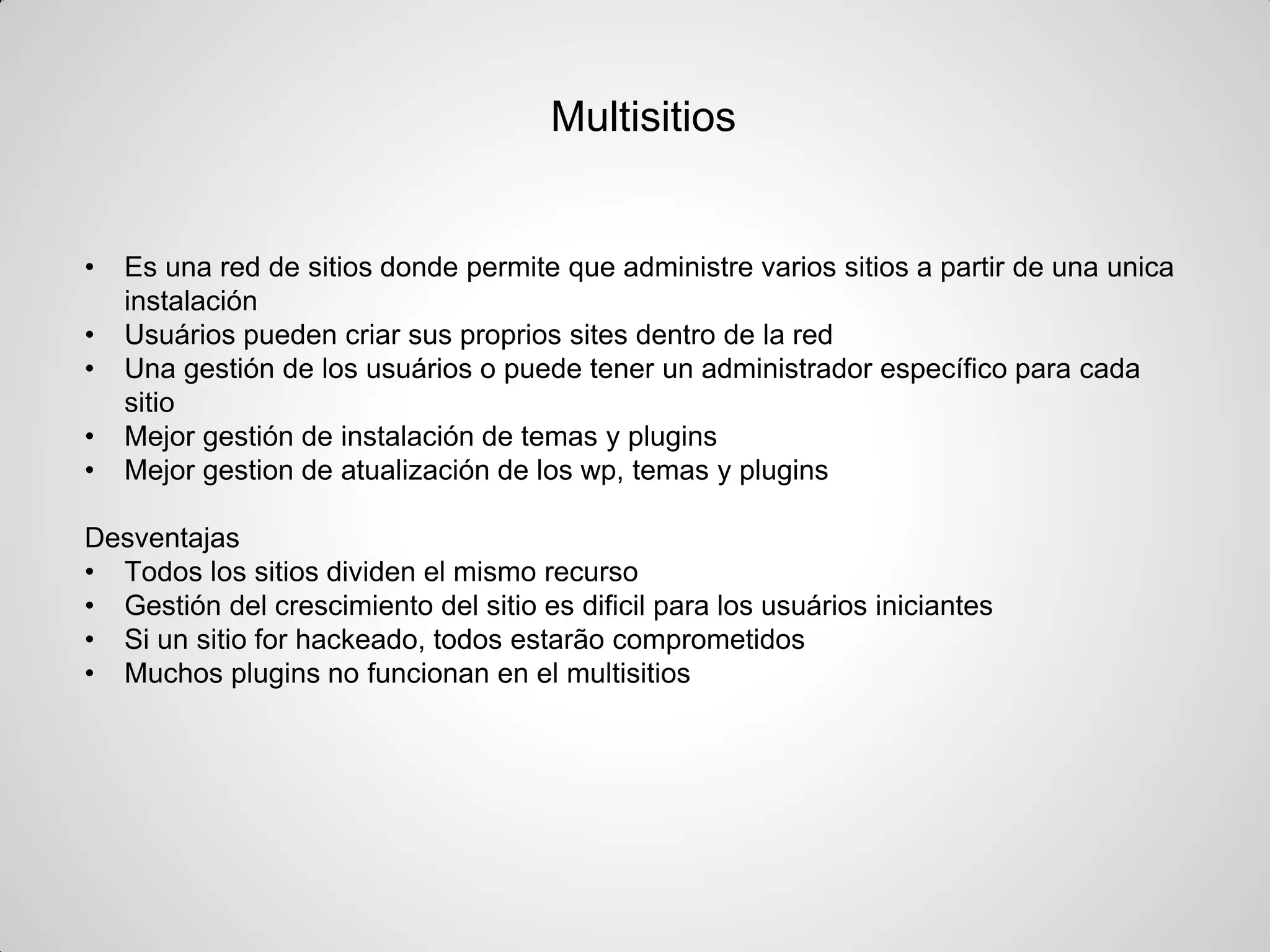 Multisitios 
•Es una red de sitios donde permite que administre varios sitios a partir de una unica instalación 
•Usuários pueden criar sus proprios sites dentro de la red 
•Una gestión de los usuários o puede tener un administrador específico para cada sitio 
•Mejor gestión de instalación de temas y plugins 
•Mejor gestion de atualización de los wp, temas y plugins 
Desventajas 
•Todos los sitios dividen el mismo recurso 
•Gestión del crescimiento del sitio es dificil para los usuários iniciantes 
•Si un sitio for hackeado, todos estarão comprometidos 
•Muchos plugins no funcionan en el multisitios  