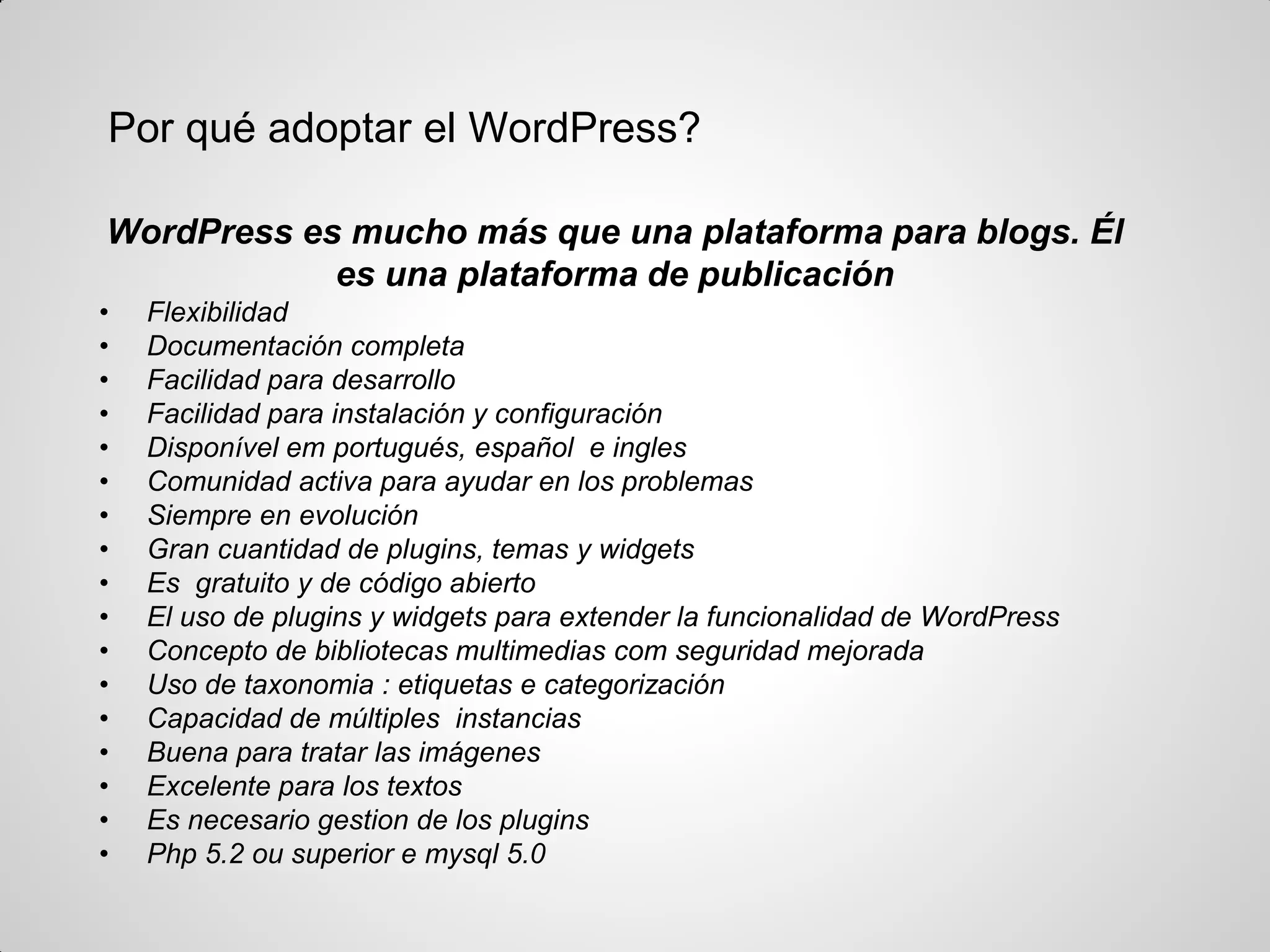 Por qué adoptar el WordPress? 
WordPress es mucho más que una plataforma para blogs. Él es una plataforma de publicación 
•Flexibilidad 
•Documentación completa 
•Facilidad para desarrollo 
•Facilidad para instalación y configuración 
•Disponível em portugués, español e ingles 
•Comunidad activa para ayudar en los problemas 
•Siempre en evolución 
•Gran cuantidad de plugins, temas y widgets 
•Es gratuito y de código abierto 
•El uso de plugins y widgets para extender la funcionalidad de WordPress 
•Concepto de bibliotecas multimedias com seguridad mejorada 
•Uso de taxonomia : etiquetas e categorización 
•Capacidad de múltiples instancias 
•Buena para tratar las imágenes 
•Excelente para los textos 
•Es necesario gestion de los plugins 
•Php 5.2 ou superior e mysql 5.0  