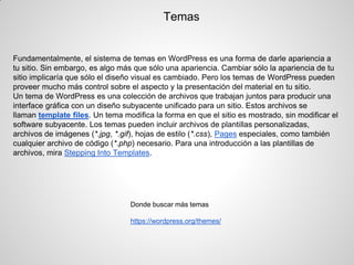 Temas 
Fundamentalmente, el sistema de temas en WordPress es una forma de darle apariencia a tu sitio. Sin embargo, es algo más que sólo una apariencia. Cambiar sólo la apariencia de tu sitio implicaría que sólo el diseño visual es cambiado. Pero los temas de WordPress pueden proveer mucho más control sobre el aspecto y la presentación del material en tu sitio. 
Un tema de WordPress es una colección de archivos que trabajan juntos para producir una interface gráfica con un diseño subyacente unificado para un sitio. Estos archivos se llaman template files. Un tema modifica la forma en que el sitio es mostrado, sin modificar el software subyacente. Los temas pueden incluir archivos de plantillas personalizadas, archivos de imágenes (*.jpg, *.gif), hojas de estilo (*.css), Pages especiales, como también cualquier archivo de código (*.php) necesario. Para una introducción a las plantillas de archivos, mira Stepping Into Templates. 
Donde buscar más temas 
https://wordpress.org/themes/ 
 