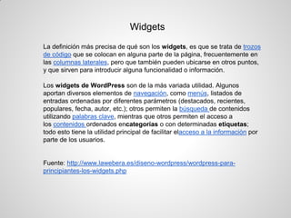 La definición más precisa de qué son los widgets, es que se trata de trozos de código que se colocan en alguna parte de la página, frecuentemente en las columnas laterales, pero que también pueden ubicarse en otros puntos, y que sirven para introducir alguna funcionalidad o información. 
Los widgets de WordPress son de la más variada utilidad. Algunos aportan diversos elementos de navegación, como menús, listados de entradas ordenadas por diferentes parámetros (destacados, recientes, populares, fecha, autor, etc.); otros permiten la búsqueda de contenidos utilizando palabras clave, mientras que otros permiten el acceso a los contenidos ordenados encategorías o con determinadas etiquetas; todo esto tiene la utilidad principal de facilitar elacceso a la información por parte de los usuarios. 
Fuente: http://www.lawebera.es/diseno-wordpress/wordpress-para- principiantes-los-widgets.php 
Widgets  