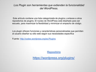 Los Plugin son herramientas que extienden la funcionalidad del WordPress. 
Este artículo contiene una lista categorizada de plugins y enlaces a otros repositorios de plugins. El núcleo de WordPress está diseñado para ser escueto, para maximizar la flexibilidad y minimizar el empacho de código. 
Los plugin ofrecen funciones y características personalizadas que permiten al usuario diseñar su sitio web según sus necesidades específica 
Fuente: http://codex.wordpress.org/es:Plugins 
Repositório 
https://wordpress.org/plugins/ 
 