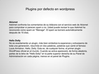 Plugins por defecto en wordpress 
Akismet 
Askimet confronta los comentarios de su bitácora con el servicio web de Akismet para comprobar si parecen spam o no. Usted puede revisar lo que Askimet ha reconocido como spam en "Manage". El spam se borrará automáticamente después de 15 días. 
Hello Dolly 
No es exactamente un plugin, más bien simboliza la experanza y entusiasmo de toda una generación, resumida en dos palabras, palabras que cantó el famoso Louis Armstron. Hello, Dolly. Este es, de cualquier forma, el primer plugin WordPress oficial en el mundo. Cuando se activa aparecerá, de forma aleatoria, partes de la letra de "Hello Dolly" en la parte superior derecha de su Panel de Administración en cada página, menos en el panel de Plugins.  