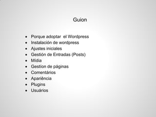 Guion 
Porque adoptar el Wordpress 
Instalación de wordpress 
Ajustes iniciales 
Gestión de Entradas (Posts) 
Mídia 
Gestíon de páginas 
Comentários 
Apariência 
Plugins 
Usuários  