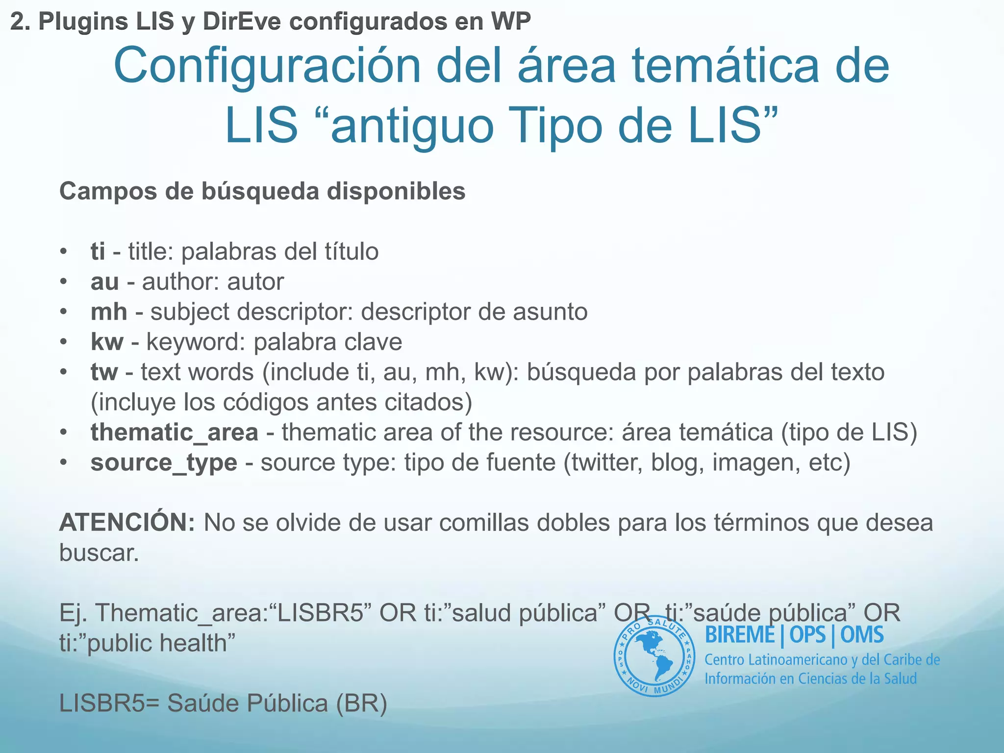 Configuración del área temática de 
LIS “antiguo Tipo de LIS” 
2. Plugins LIS y DirEve configurados en WP 
Campos de búsqueda disponibles 
• ti - title: palabras del título 
• au - author: autor 
• mh - subject descriptor: descriptor de asunto 
• kw - keyword: palabra clave 
• tw - text words (include ti, au, mh, kw): búsqueda por palabras del texto 
(incluye los códigos antes citados) 
• thematic_area - thematic area of the resource: área temática (tipo de LIS) 
• source_type - source type: tipo de fuente (twitter, blog, imagen, etc) 
ATENCIÓN: No se olvide de usar comillas dobles para los términos que desea 
buscar. 
Ej. Thematic_area:“LISBR5” OR ti:”salud pública” OR ti:”saúde pública” OR 
ti:”public health” 
LISBR5= Saúde Pública (BR) 
 
