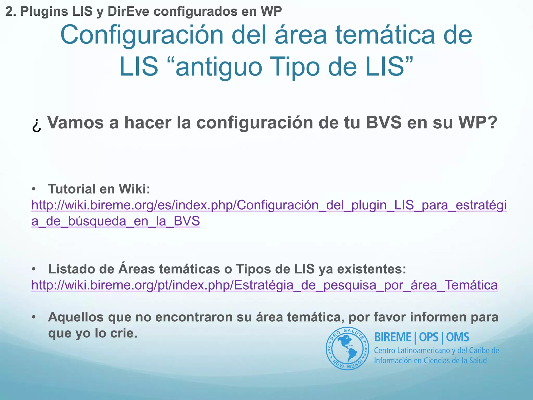 Configuración del área temática de 
LIS “antiguo Tipo de LIS” 
2. Plugins LIS y DirEve configurados en WP 
¿ Vamos a hacer la configuración de tu BVS en su WP? 
• Tutorial en Wiki: 
http://wiki.bireme.org/es/index.php/Configuración_del_plugin_LIS_para_estratégi 
a_de_búsqueda_en_la_BVS 
• Listado de Áreas temáticas o Tipos de LIS ya existentes: 
http://wiki.bireme.org/pt/index.php/Estratégia_de_pesquisa_por_área_Temática 
• Aquellos que no encontraron su área temática, por favor informen para 
que yo lo crie. 
 