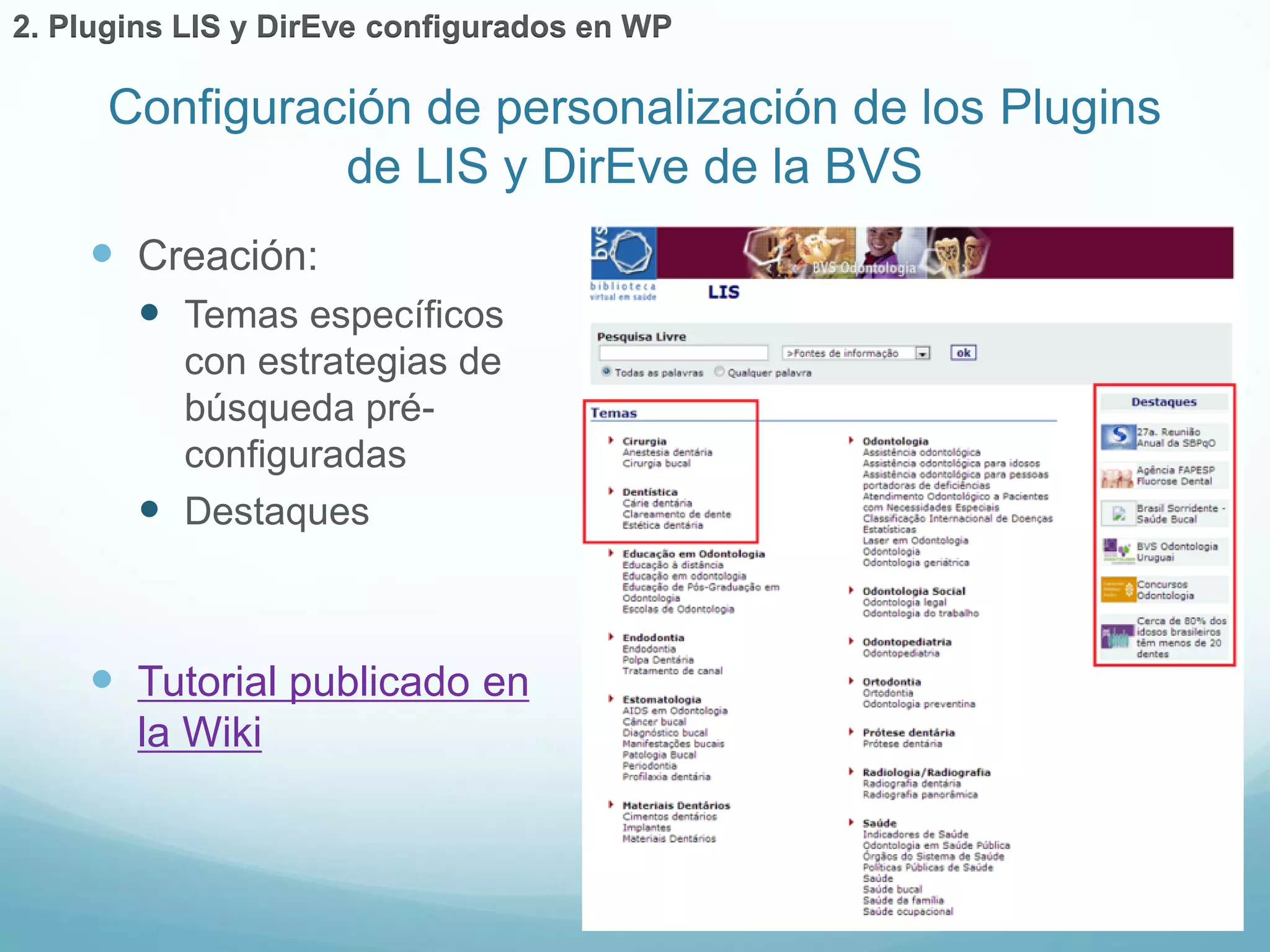 Configuración de personalización de los Plugins 
de LIS y DirEve de la BVS 
 Creación: 
 Temas específicos 
con estrategias de 
búsqueda pré-configuradas 
 Destaques 
 Tutorial publicado en 
la Wiki 
2. Plugins LIS y DirEve configurados en WP 
 