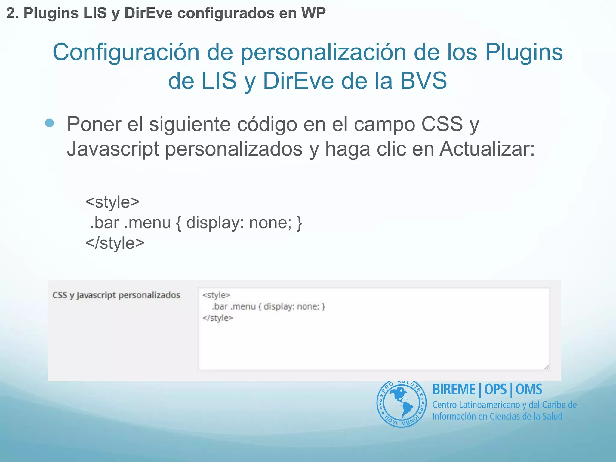 Configuración de personalización de los Plugins 
de LIS y DirEve de la BVS 
2. Plugins LIS y DirEve configurados en WP 
 Poner el siguiente código en el campo CSS y 
Javascript personalizados y haga clic en Actualizar: 
<style> 
.bar .menu { display: none; } 
</style> 
 