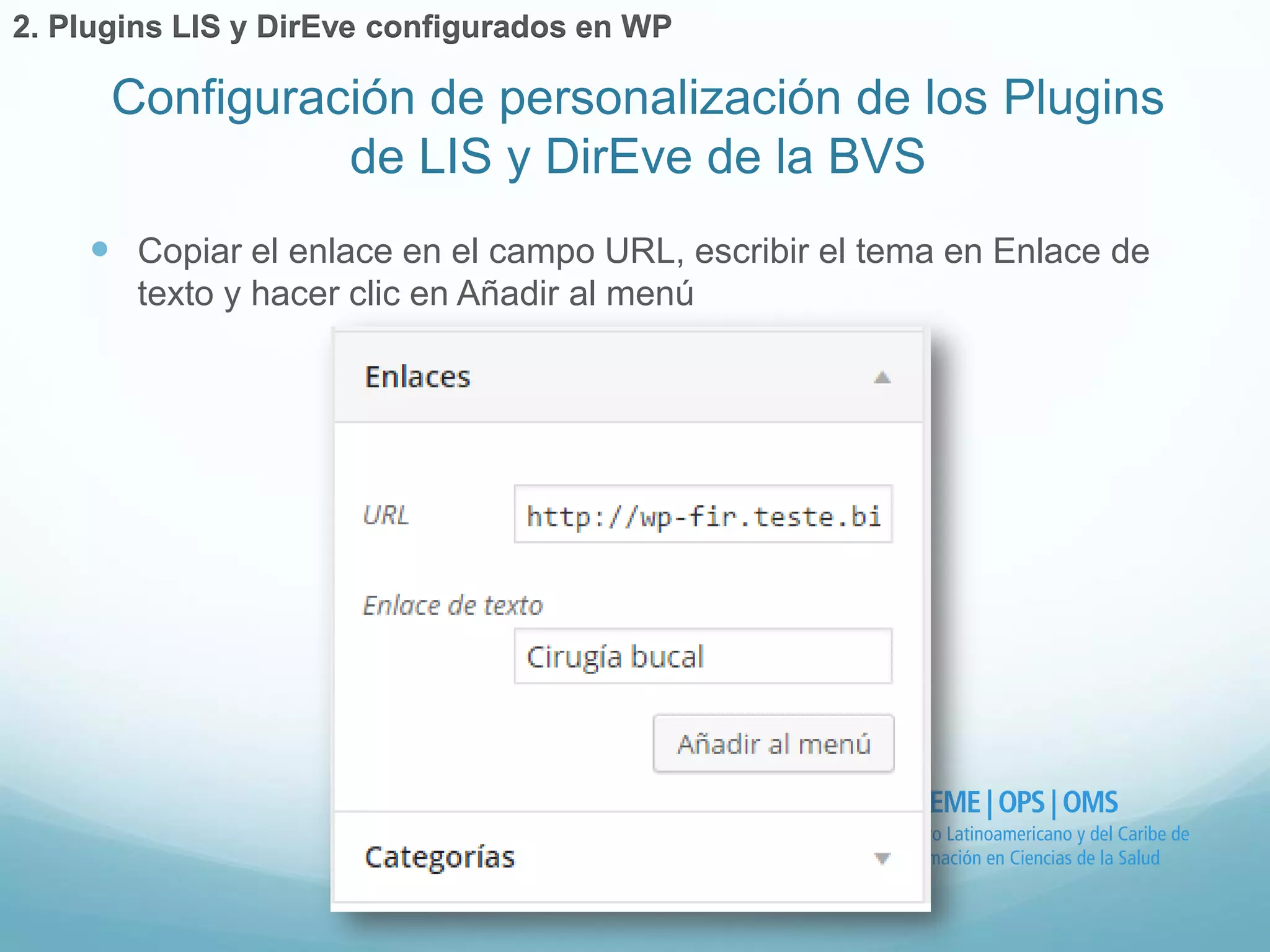  Copiar el enlace en el campo URL, escribir el tema en Enlace de 
texto y hacer clic en Añadir al menú 
Configuración de personalización de los Plugins 
de LIS y DirEve de la BVS 
2. Plugins LIS y DirEve configurados en WP 
 