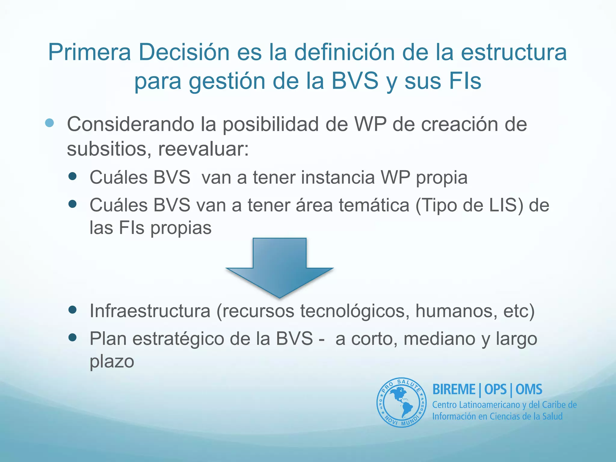 Primera Decisión es la definición de la estructura 
para gestión de la BVS y sus FIs 
 Considerando la posibilidad de WP de creación de 
subsitios, reevaluar: 
 Cuáles BVS van a tener instancia WP propia 
 Cuáles BVS van a tener área temática (Tipo de LIS) de 
las FIs propias 
 Infraestructura (recursos tecnológicos, humanos, etc) 
 Plan estratégico de la BVS - a corto, mediano y largo 
plazo 
 