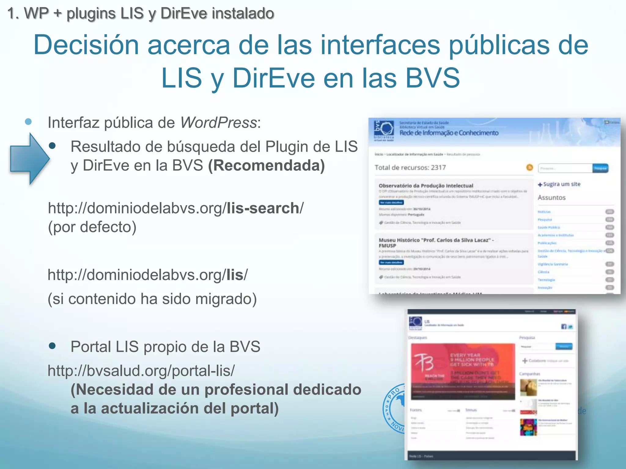 Decisión acerca de las interfaces públicas de 
LIS y DirEve en las BVS 
 Interfaz pública de WordPress: 
 Resultado de búsqueda del Plugin de LIS 
y DirEve en la BVS (Recomendada) 
http://dominiodelabvs.org/lis-search/ 
(por defecto) 
http://dominiodelabvs.org/lis/ 
(si contenido ha sido migrado) 
 Portal LIS propio de la BVS 
http://bvsalud.org/portal-lis/ 
(Necesidad de un profesional dedicado 
a la actualización del portal) 
1. WP + plugins LIS y DirEve instalado 
 