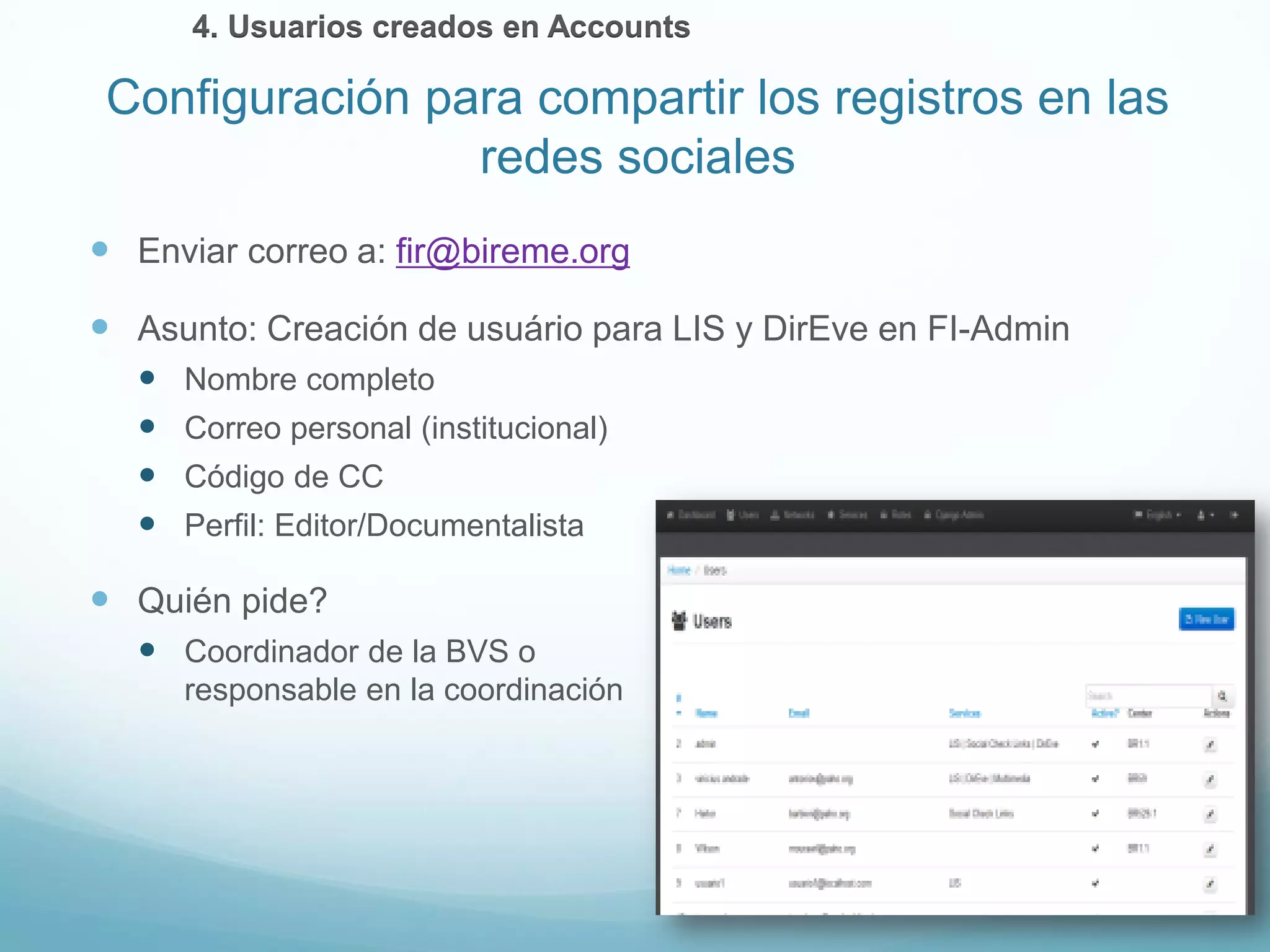 Enviar correo a: fir@bireme.org 
 Asunto: Creación de usuário para LIS y DirEve en FI-Admin 
 Nombre completo 
 Correo personal (institucional) 
 Código de CC 
 Perfil: Editor/Documentalista 
 Quién pide? 
 Coordinador de la BVS o 
responsable en la coordinación 
Configuración para compartir los registros en las 
redes sociales 
4. Usuarios creados en Accounts 
 