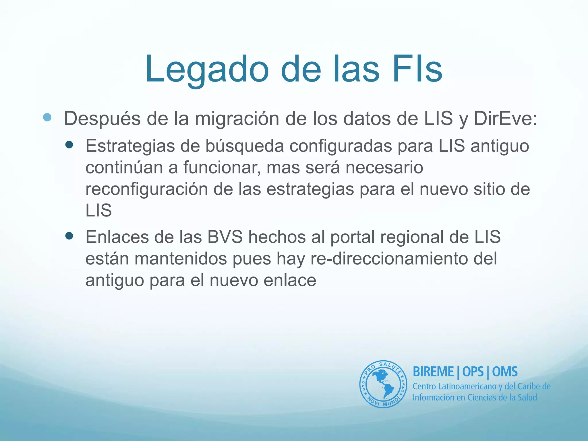 Legado de las FIs 
 Después de la migración de los datos de LIS y DirEve: 
 Estrategias de búsqueda configuradas para LIS antiguo 
continúan a funcionar, mas será necesario 
reconfiguración de las estrategias para el nuevo sitio de 
LIS 
 Enlaces de las BVS hechos al portal regional de LIS 
están mantenidos pues hay re-direccionamiento del 
antiguo para el nuevo enlace 
 
