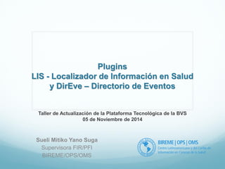 Plugins 
LIS - Localizador de Información en Salud 
y DirEve – Directorio de Eventos 
Sueli Mitiko Yano Suga 
Supervisora FIR/PFI 
BIREME/OPS/OMS 
Taller de Actualización de la Plataforma Tecnológica de la BVS 
05 de Noviembre de 2014 
 