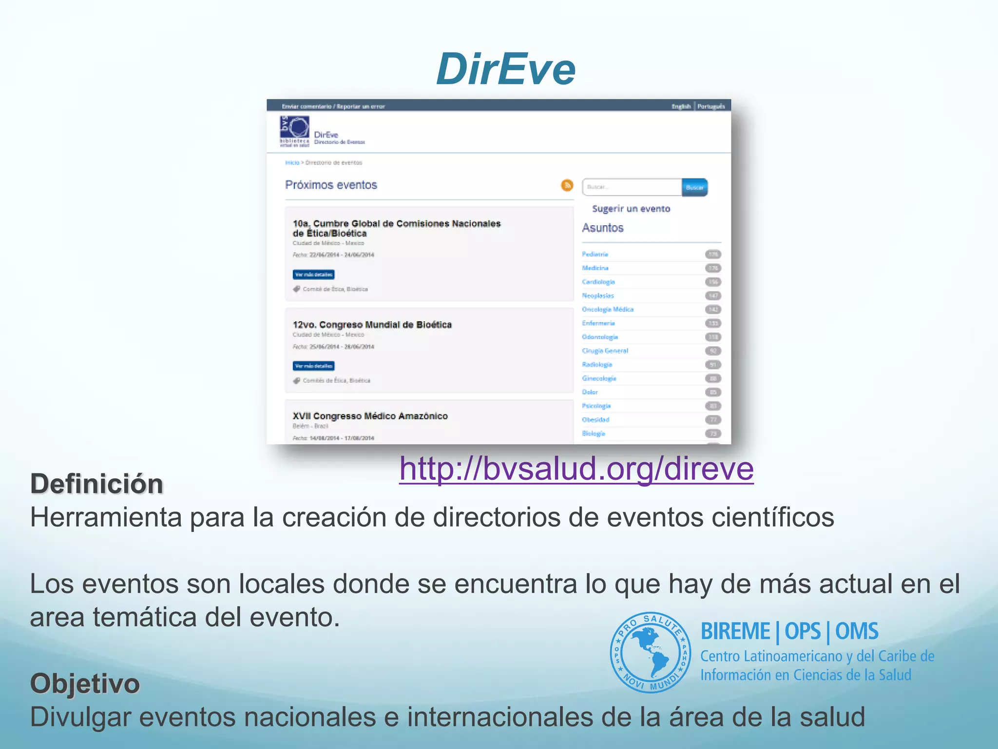 DirEve 
Definición 
Herramienta para la creación de directorios de eventos científicos 
Los eventos son locales donde se encuentra lo que hay de más actual en el 
area temática del evento. 
Objetivo 
Divulgar eventos nacionales e internacionales de la área de la salud 
http://bvsalud.org/direve 
 