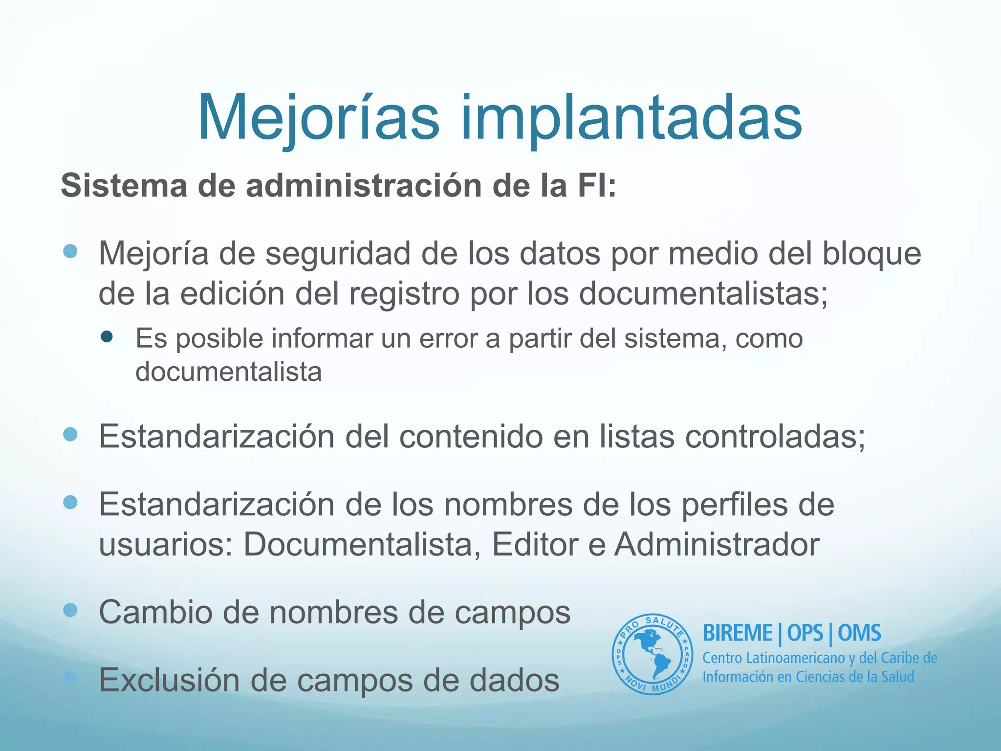 Mejorías implantadas 
Sistema de administración de la FI: 
 Mejoría de seguridad de los datos por medio del bloque 
de la edición del registro por los documentalistas; 
 Es posible informar un error a partir del sistema, como 
documentalista 
 Estandarización del contenido en listas controladas; 
 Estandarización de los nombres de los perfiles de 
usuarios: Documentalista, Editor e Administrador 
 Cambio de nombres de campos 
 Exclusión de campos de dados 
 