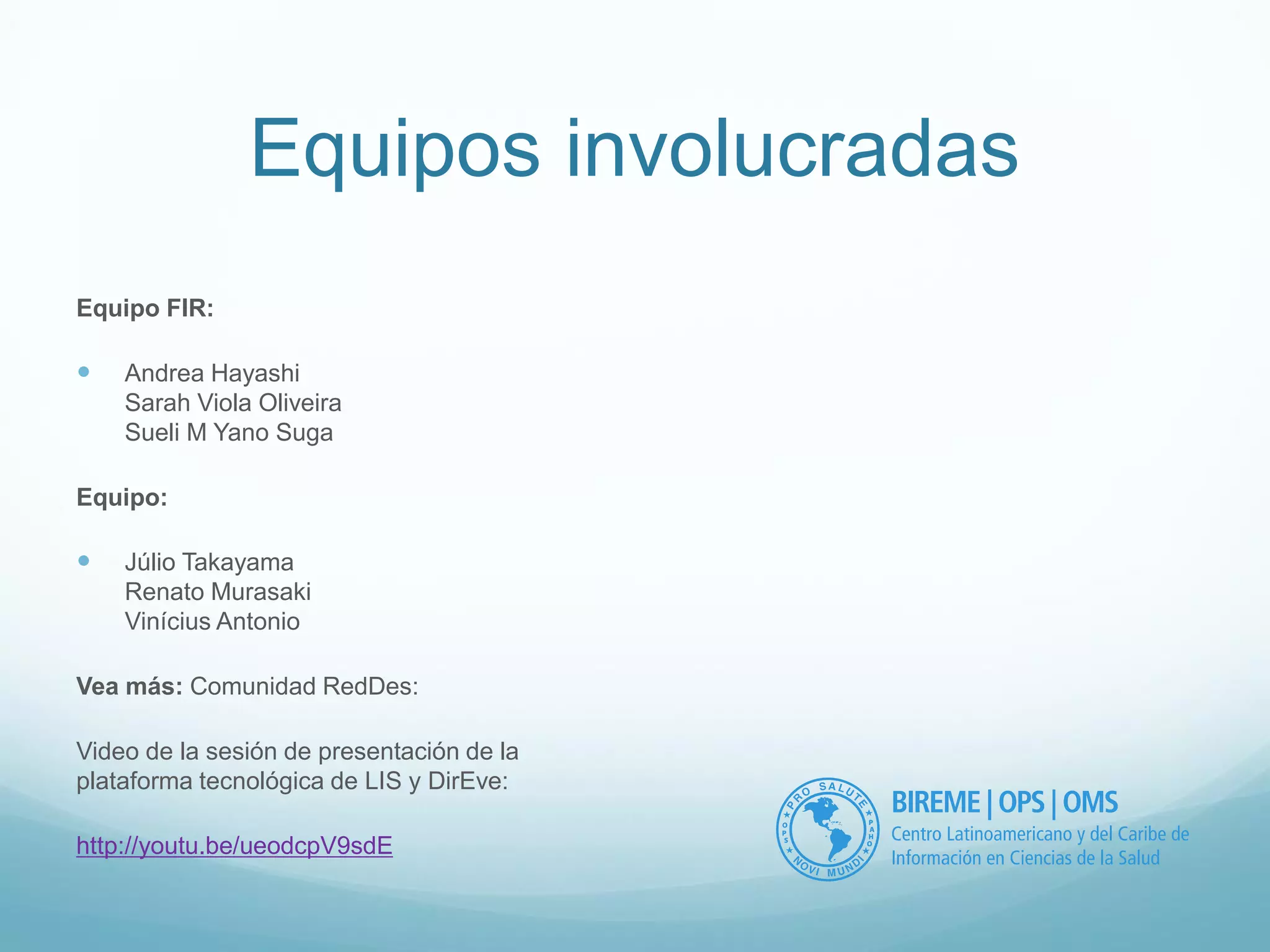 Equipos involucradas 
Equipo FIR: 
 Andrea Hayashi 
Sarah Viola Oliveira 
Sueli M Yano Suga 
Equipo: 
 Júlio Takayama 
Renato Murasaki 
Vinícius Antonio 
Vea más: Comunidad RedDes: 
Video de la sesión de presentación de la 
plataforma tecnológica de LIS y DirEve: 
http://youtu.be/ueodcpV9sdE 
 