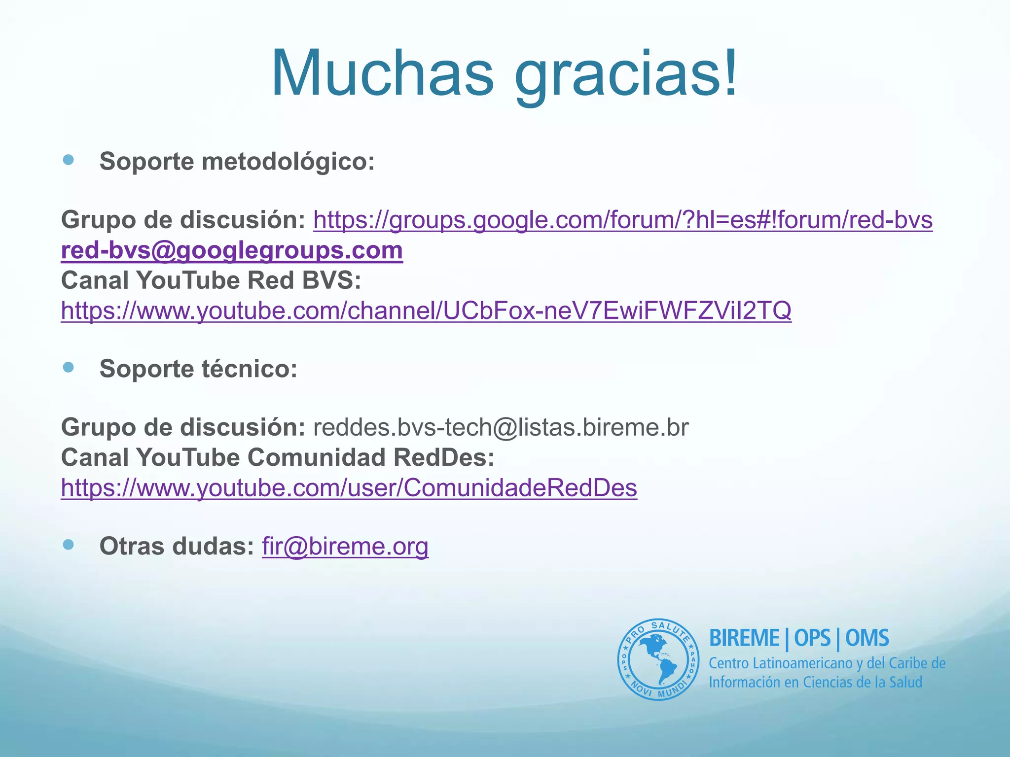 Muchas gracias! 
 Soporte metodológico: 
Grupo de discusión: https://groups.google.com/forum/?hl=es#!forum/red-bvs 
red-bvs@googlegroups.com 
Canal YouTube Red BVS: 
https://www.youtube.com/channel/UCbFox-neV7EwiFWFZViI2TQ 
 Soporte técnico: 
Grupo de discusión: reddes.bvs-tech@listas.bireme.br 
Canal YouTube Comunidad RedDes: 
https://www.youtube.com/user/ComunidadeRedDes 
 Otras dudas: fir@bireme.org 

