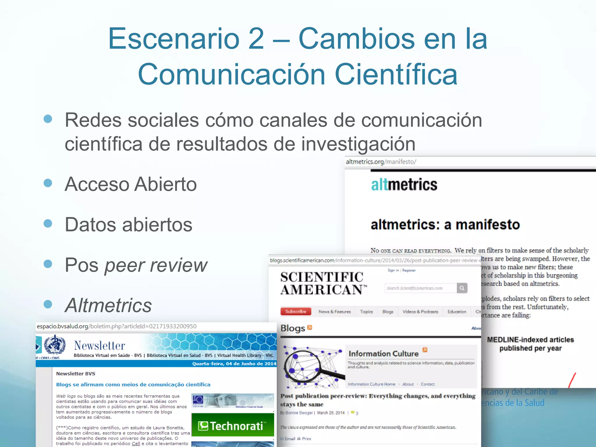 Escenario 2 – Cambios en la 
Comunicación Científica 
 Redes sociales cómo canales de comunicación 
científica de resultados de investigación 
 Acceso Abierto 
 Datos abiertos 
 Pos peer review 
 Altmetrics 
 