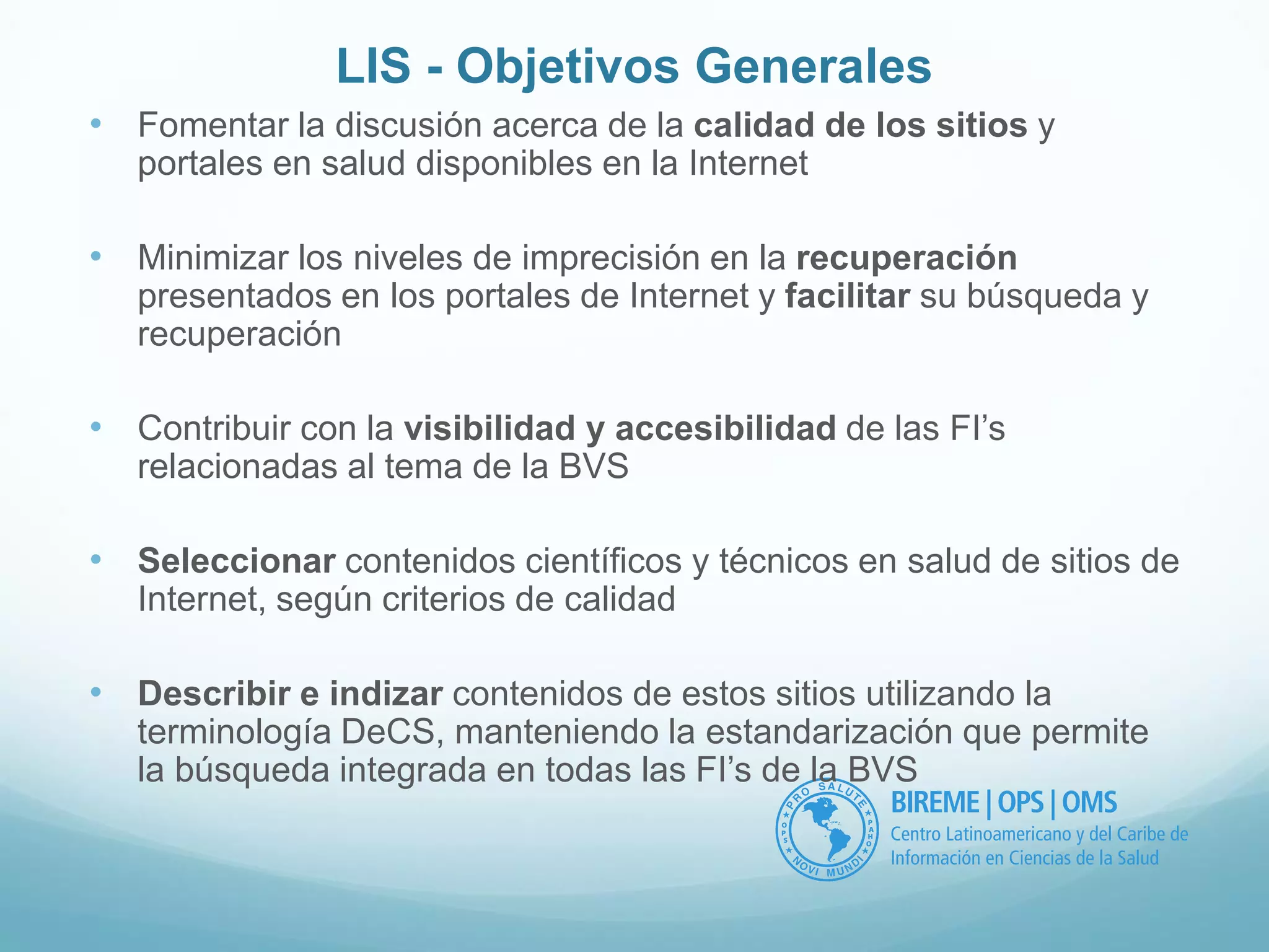 LIS - Objetivos Generales 
• Fomentar la discusión acerca de la calidad de los sitios y 
portales en salud disponibles en la Internet 
• Minimizar los niveles de imprecisión en la recuperación 
presentados en los portales de Internet y facilitar su búsqueda y 
recuperación 
• Contribuir con la visibilidad y accesibilidad de las FI’s 
relacionadas al tema de la BVS 
• Seleccionar contenidos científicos y técnicos en salud de sitios de 
Internet, según criterios de calidad 
• Describir e indizar contenidos de estos sitios utilizando la 
terminología DeCS, manteniendo la estandarización que permite 
la búsqueda integrada en todas las FI’s de la BVS 
 