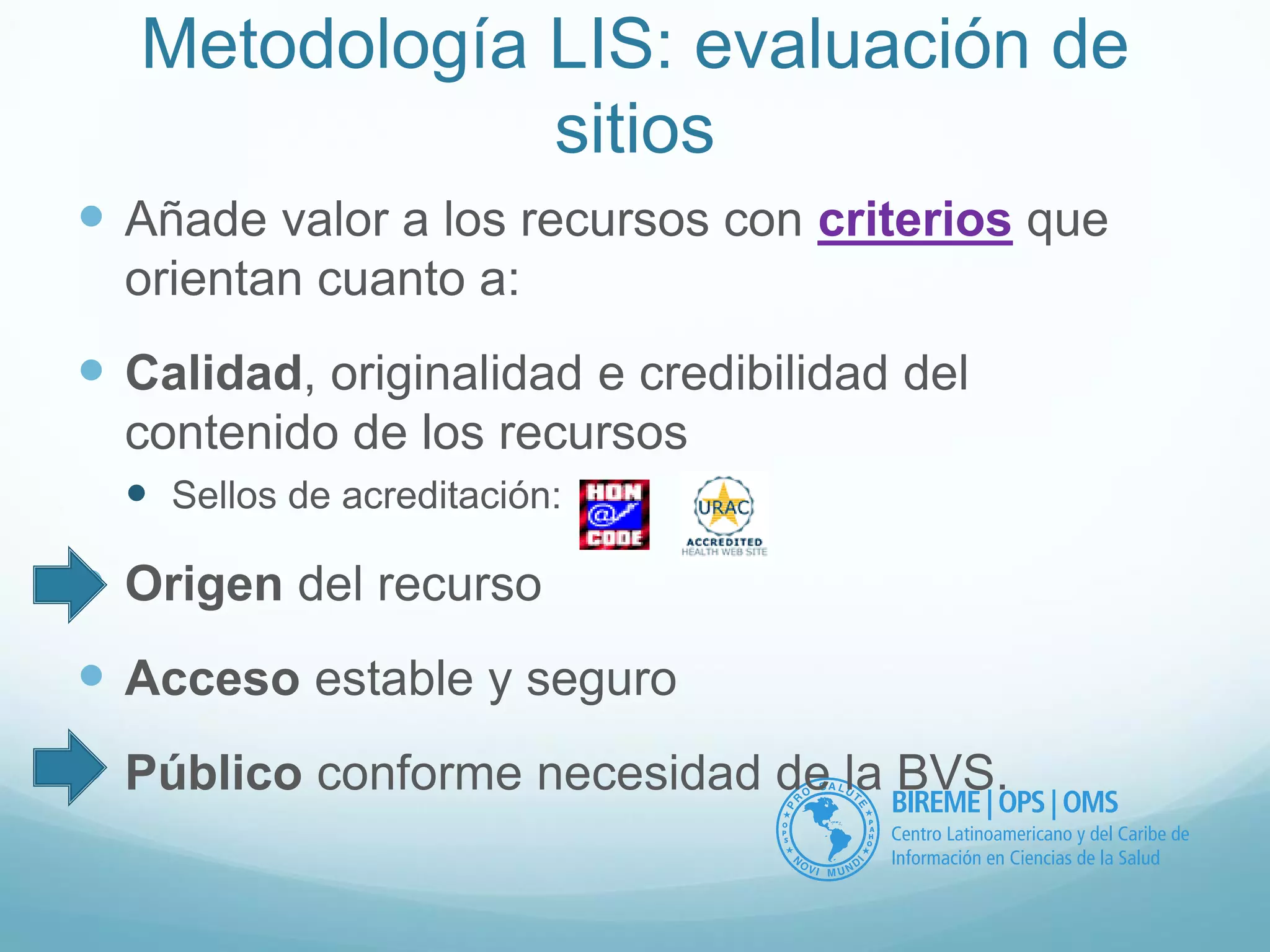 Metodología LIS: evaluación de 
sitios 
 Añade valor a los recursos con criterios que 
orientan cuanto a: 
 Calidad, originalidad e credibilidad del 
contenido de los recursos 
 Sellos de acreditación: 
 Origen del recurso 
 Acceso estable y seguro 
 Público conforme necesidad de la BVS. 
 