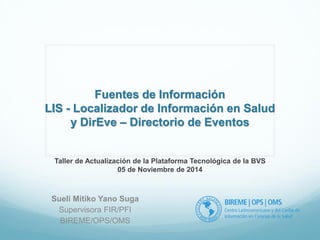 Fuentes de Información 
LIS - Localizador de Información en Salud 
y DirEve – Directorio de Eventos 
Sueli Mitiko Yano Suga 
Supervisora FIR/PFI 
BIREME/OPS/OMS 
Taller de Actualización de la Plataforma Tecnológica de la BVS 
05 de Noviembre de 2014 
 