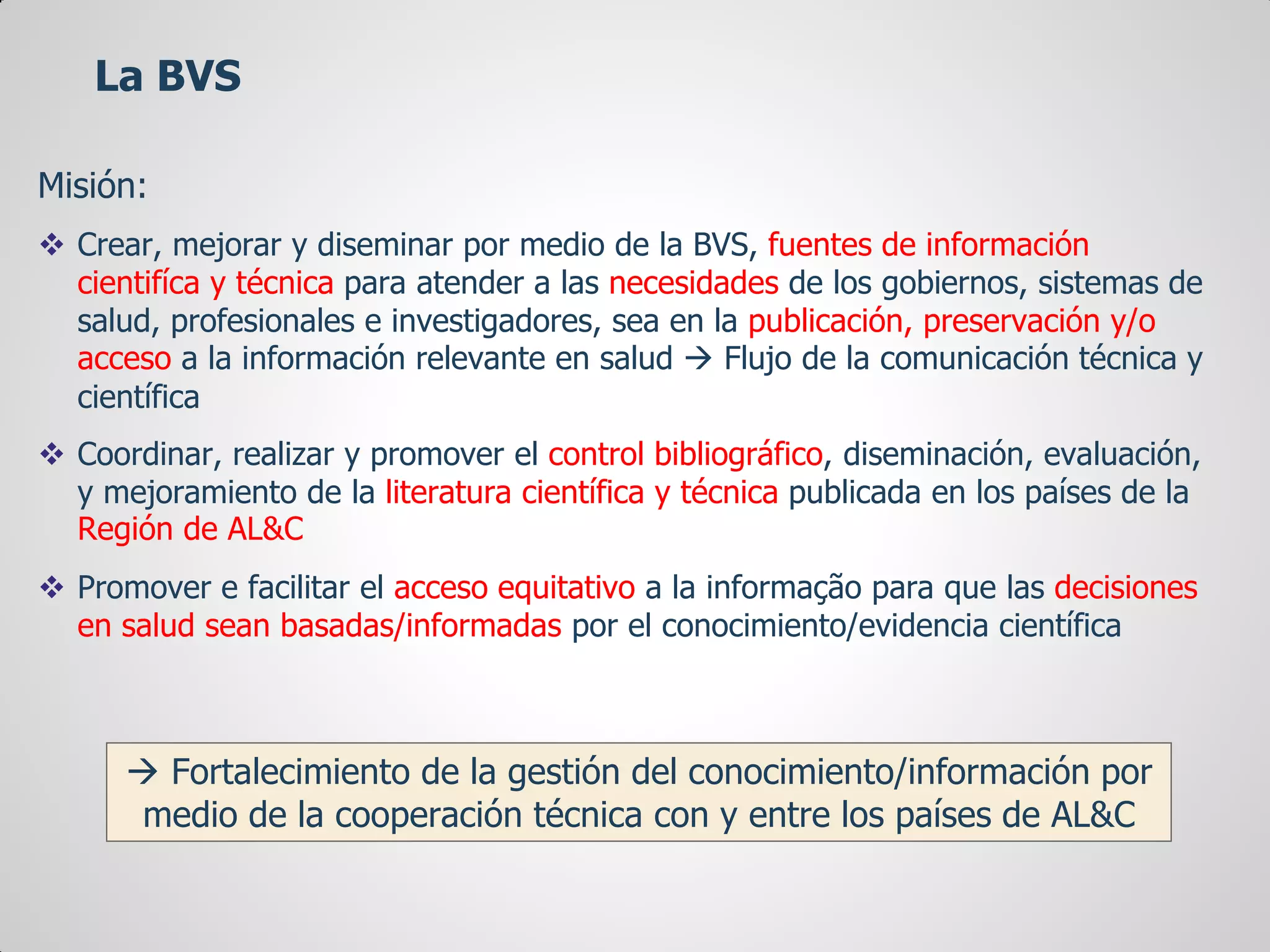 Misión:
 Crear, mejorar y diseminar por medio de la BVS, fuentes de información
cientifíca y técnica para atender a las necesidades de los gobiernos, sistemas de
salud, profesionales e investigadores, sea en la publicación, preservación y/o
acceso a la información relevante en salud  Flujo de la comunicación técnica y
científica
 Coordinar, realizar y promover el control bibliográfico, diseminación, evaluación,
y mejoramiento de la literatura científica y técnica publicada en los países de la
Región de AL&C
 Promover e facilitar el acceso equitativo a la informação para que las decisiones
en salud sean basadas/informadas por el conocimiento/evidencia científica
La BVS
 Fortalecimiento de la gestión del conocimiento/información por
medio de la cooperación técnica con y entre los países de AL&C
 
