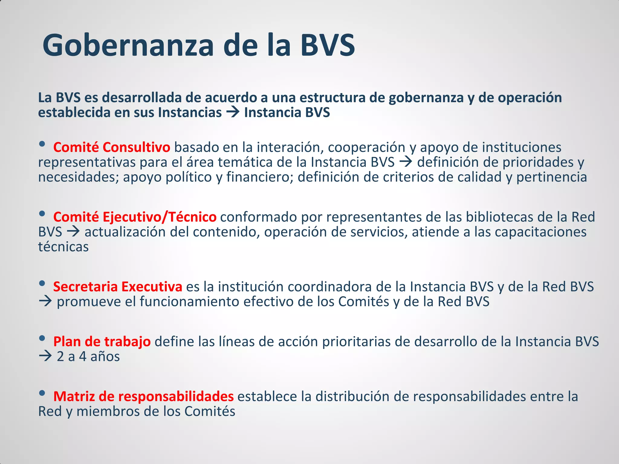 Gobernanza de la BVS
La BVS es desarrollada de acuerdo a una estructura de gobernanza y de operación
establecida en sus Instancias  Instancia BVS
• Comité Consultivo basado en la interación, cooperación y apoyo de instituciones
representativas para el área temática de la Instancia BVS  definición de prioridades y
necesidades; apoyo político y financiero; definición de criterios de calidad y pertinencia
• Comité Ejecutivo/Técnico conformado por representantes de las bibliotecas de la Red
BVS  actualización del contenido, operación de servicios, atiende a las capacitaciones
técnicas
• Secretaria Executiva es la institución coordinadora de la Instancia BVS y de la Red BVS
 promueve el funcionamiento efectivo de los Comités y de la Red BVS
• Plan de trabajo define las líneas de acción prioritarias de desarrollo de la Instancia BVS
 2 a 4 años
• Matriz de responsabilidades establece la distribución de responsabilidades entre la
Red y miembros de los Comités
 