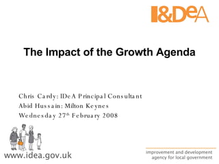 The Impact of the Growth Agenda Chris Cardy: IDeA Principal Consultant Abid Hussain: Milton Keynes Wednesday 27 th  February 2008 