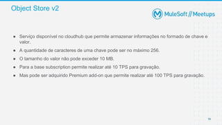 Object Store v2
18
● Serviço disponível no cloudhub que permite armazenar informações no formado de chave e
valor.
● A quantidade de caracteres de uma chave pode ser no máximo 256.
● O tamanho do valor não pode exceder 10 MB.
● Para a base subscription permite realizar até 10 TPS para gravação.
● Mas pode ser adquirido Premium add-on que permite realizar até 100 TPS para gravação.
 
