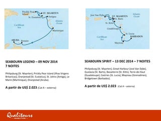 SEABOURN LEGEND – 09 NOV 2014
7 NOITES
Philipsburg (St. Maarten), Prickly Pear Island (Ilhas Virgens
Britanicas), Oranjestad (St. Eustatius), St. Johns (Antiga), Le
Marin (Martinique), Oranjestad (Aruba).
A partir de US$ 2.023 (Cat A – externa)
SEABOURN SPIRIT – 13 DEC 2014 – 7 NOITES
Philipsburg (St. Maarten), Great Harbour (Jost Van Dyke),
Gustavia (St. Barts), Basseterre (St. Kitts), Terre-de-Haut
(Guadaloupe), Castries (St. Lucia), Mayreau (Grenadines),
Bridgetown (Barbados).
A partir de US$ 2.023 (Cat A – externa)
 
