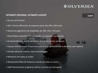 INTIMATE CRUISING. ULTIMATE LUXURY.
• Serviço all inclusive
• São 5 barcos diferentes de pequeno porte (de 296 a 540 paxs)
• Apresenta três barcos de expedição, de 100, 124 e 132 paxs
• Desenhados especialmente pensando nos viajantes experientes
• As dimensões dos barcos permitem atracar em portos exclusivos
• Espaço interno amplo. Proporciona um serviço personalizado e eficiente, sem esperas
• Grande oferta de roteiros, bem diversificados
• Mordomo em todas as Suítes
• Restaurante Relais & Chateaux a bordo de todos os navios
• Staff internacional, programas diários e jornais em português
Luxo
 