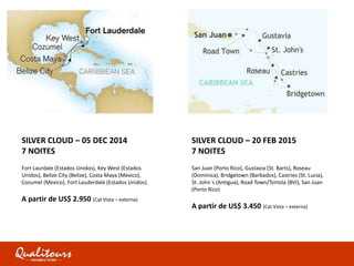 SILVER CLOUD – 05 DEC 2014
7 NOITES
Fort Laurdale (Estados Unidos), Key West (Estados
Unidos), Belize City (Belize), Costa Maya (Mexico),
Cozumel (Mexico), Fort Lauderdale (Estados Unidos).
A partir de US$ 2.950 (Cat Vista – externa)
SILVER CLOUD – 20 FEB 2015
7 NOITES
San Juan (Porto Rico), Gustavia (St. Barts), Roseau
(Dominica), Bridgetown (Barbados), Castries (St. Lucia),
St. John´s (Antigua), Road Town/Tortola (BVI), San Juan
(Porto Rico)
A partir de US$ 3.450 (Cat Vista – externa)
 