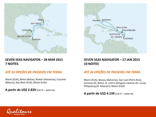 SEVEN SEAS NAVIGATOR – 28 MAR 2015
7 NOITES
ATÉ 33 OPÇÕES DE PASSEIOS EM TERRA
Miami (EUA), Belize (Belize), Roatán (Honduras), Cozumel
(Mexico), Key West (EUA), Miami (EUA).
A partir de US$ 2.839 (Cat H – externa)
SEVEN SEAS NAVIGATOR – 17 JAN 2015
10 NOITES
ATÉ 36 OPÇÕES DE PASSEIOS EM TERRA
Miami (EUA), Nassau (Bahamas), San Juan (Porto Rico),
Gustavia (St. Barts), St. John’s (Antigua), Castries (St. Lucia),
Philipsburg (St. Maarten), Miami (EUA)
A partir de US$ 4.139 (Cat H – externa)
 