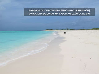ANEGADA OU "DROWNED LAND" (PELOS ESPANHÓIS)
ÚNICA ILHA DE CORAL NA CADEIA VULCÂNICA DE BVI
 