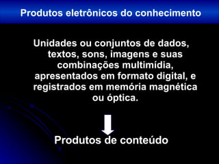 Unidades ou conjuntos de dados, textos, sons, imagens e suas combinações multimídia, apresentados em formato digital, e registrados em memória magnética ou óptica. Produtos de conteúdo Produtos eletrônicos do conhecimento 