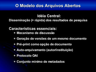 Idéia Central: Disseminação (+ rápida) dos resultados de pesquisa Características essenciais: Mecanismo de discussão Geração de versões de um mesmo documento Pré-print como opção de documento Auto-arquivamento (autor/instituição) Protocolo OAI Conjunto mínimo de metadados O Modelo dos Arquivos Abertos 